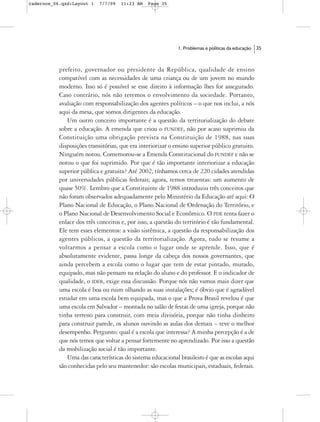 cadernos_06.qxd:Layout 1   7/7/09   11:23 AM    Page 35




                                                            1. Problemas e políticas da educação   35



           prefeito, governador ou presidente da República, qualidade de ensino
           compatível com as necessidades de uma criança ou de um jovem no mundo
           moderno. Isso só é possível se esse direito à informação lhes for assegurado.
           Caso contrário, nós não teremos o envolvimento da sociedade. Portanto,
           avaliação com responsabilização dos agentes políticos – o que nos inclui, a nós
           aqui da mesa, que somos dirigentes da educação.
              Um outro conceito importante é a questão da territorialização do debate
           sobre a educação. A emenda que criou o FUNDEF, não por acaso suprimiu da
           Constituição uma obrigação prevista na Constituição de 1988, nas suas
           disposições transitórias, que era interiorizar o ensino superior público gratuito.
           Ninguém notou. Comemorou-se a Emenda Constitucional do FUNDEF e não se
           notou o que foi suprimido. Por que é tão importante interiorizar a educação
           superior pública e gratuita? Até 2002, tínhamos cerca de 220 cidades atendidas
           por universidades públicas federais; agora, temos trezentas: um aumento de
           quase 50%. Lembro que a Constituinte de 1988 introduziu três conceitos que
           não foram observados adequadamente pelo Ministério da Educação até aqui: O
           Plano Nacional de Educação, o Plano Nacional de Ordenação do Território, e
           o Plano Nacional de Desenvolvimento Social e Econômico. O PDE tenta fazer o
           enlace dos três conceitos e, por isso, a questão do território é tão fundamental.
           Ele tem esses elementos: a visão sistêmica, a questão da responsabilização dos
           agentes públicos, a questão da territorialização. Agora, tudo se resume a
           voltarmos a pensar a escola como o lugar onde se aprende. Isso, que é
           absolutamente evidente, passa longe da cabeça dos nossos governantes, que
           ainda percebem a escola como o lugar que tem de estar pintado, murado,
           equipado, mas não pensam na relação do aluno e do professor. E o indicador de
           qualidade, o IDEB, exige essa discussão. Porque nós não vamos mais dizer que
           uma escola é boa ou ruim olhando as suas instalações; é óbvio que é agradável
           estudar em uma escola bem equipada, mas o que a Prova Brasil revelou é que
           uma escola em Salvador – montada no salão de festas de uma igreja, porque não
           tinha terreno para construir, com meia divisória, porque não tinha dinheiro
           para construir parede, os alunos ouvindo as aulas dos demais – teve o melhor
           desempenho. Pergunto: qual é a escola que interessa? A minha percepção é a de
           que nós temos que voltar a pensar fortemente no aprendizado. Por isso a questão
           da mobilização social é tão importante.
              Uma das características do sistema educacional brasileiro é que as escolas aqui
           são conhecidas pelo seu mantenedor: são escolas municipais, estaduais, federais.
 