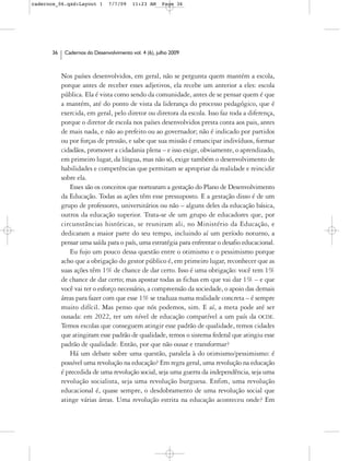 cadernos_06.qxd:Layout 1       7/7/09    11:23 AM     Page 36




      36    Cadernos do Desenvolvimento vol. 4 (6), julho 2009



           Nos países desenvolvidos, em geral, não se pergunta quem mantém a escola,
           porque antes de receber esses adjetivos, ela recebe um anterior a eles: escola
           pública. Ela é vista como sendo da comunidade, antes de se pensar quem é que
           a mantém, até do ponto de vista da liderança do processo pedagógico, que é
           exercida, em geral, pelo diretor ou diretora da escola. Isso faz toda a diferença,
           porque o diretor de escola nos países desenvolvidos presta conta aos pais, antes
           de mais nada, e não ao prefeito ou ao governador; não é indicado por partidos
           ou por forças de pressão, e sabe que sua missão é emancipar indivíduos, formar
           cidadãos, promover a cidadania plena – e isso exige, obviamente, o aprendizado,
           em primeiro lugar, da língua, mas não só, exige também o desenvolvimento de
           habilidades e competências que permitam se apropriar da realidade e reincidir
           sobre ela.
              Esses são os conceitos que nortearam a gestação do Plano de Desenvolvimento
           da Educação. Todas as ações têm esse pressuposto. E a gestação disso é de um
           grupo de professores, universitários ou não – alguns deles da educação básica,
           outros da educação superior. Trata-se de um grupo de educadores que, por
           circunstâncias históricas, se reuniram ali, no Ministério da Educação, e
           dedicaram a maior parte do seu tempo, incluindo aí um período noturno, a
           pensar uma saída para o país, uma estratégia para enfrentar o desafio educacional.
              Eu fujo um pouco dessa questão entre o otimismo e o pessimismo porque
           acho que a obrigação do gestor público é, em primeiro lugar, reconhecer que as
           suas ações têm 1% de chance de dar certo. Isso é uma obrigação: você tem 1%
           de chance de dar certo; mas apostar todas as fichas em que vai dar 1% – e que
           você vai ter o esforço necessário, a compreensão da sociedade, o apoio das demais
           áreas para fazer com que esse 1% se traduza numa realidade concreta – é sempre
           muito difícil. Mas penso que nós podemos, sim. E aí, a meta pode até ser
           ousada: em 2022, ter um nível de educação compatível a um país da OCDE.
           Temos escolas que conseguem atingir esse padrão de qualidade, temos cidades
           que atingiram esse padrão de qualidade, temos o sistema federal que atingiu esse
           padrão de qualidade. Então, por que não ousar e transformar?
              Há um debate sobre uma questão, paralela à do otimismo/pessimismo: é
           possível uma revolução na educação? Em regra geral, uma revolução na educação
           é precedida de uma revolução social, seja uma guerra da independência, seja uma
           revolução socialista, seja uma revolução burguesa. Enfim, uma revolução
           educacional é, quase sempre, o desdobramento de uma revolução social que
           atinge várias áreas. Uma revolução estrita na educação aconteceu onde? Em
 