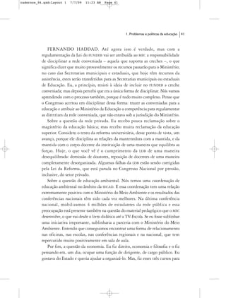cadernos_06.qxd:Layout 1    7/7/09   11:23 AM   Page 41




                                                             1. Problemas e políticas da educação   41



               FERNANDO HADDAD. Até agora isso é verdade, mas com a
           regulamentação da Lei do FUNDEB vai ser atribuída ao MEC a responsabilidade
           de disciplinar a rede conveniada – aquela que suporta as creches –, o que
           significa dizer que muito provavelmente os recursos passarão para o Ministério;
           no caso das Secretarias municipais e estaduais, que hoje têm recursos da
           assistência, estes serão transferidos para as Secretarias municipais ou estaduais
           de Educação. Eu, a princípio, resisti à ideia de incluir no FUNDEB a creche
           conveniada; mas depois percebi que era a única forma de disciplinar. Nós vamos
           aprendendo com o processo também, porque é tudo muito complexo. Penso que
           o Congresso acertou em disciplinar dessa forma: trazer as conveniadas para a
           educação e atribuir ao Ministério da Educação a competência para regulamentar
           as diretrizes da rede conveniada, que não estava sob a jurisdição do Ministério.
               Sobre a questão da rede privada. Eu recebo pouca reclamação sobre o
           magistério da educação básica; mas recebo muita reclamação da educação
           superior. Considero o texto da reforma universitária, desse ponto de vista, um
           avanço, porque ele disciplina as relações da mantenedora com a mantida, e da
           mantida com o corpo docente da instituição de uma maneira que equilibra as
           forças. Hoje, o que você vê é o cumprimento da LDB de uma maneira
           desequilibrada: demissão de doutores, reposição de docentes de uma maneira
           completamente desorganizada. Algumas falhas da LDB estão sendo corrigidas
           pela Lei da Reforma, que está parada no Congresso Nacional por pressão,
           inclusive, do setor privado.
               Sobre a questão de educação ambiental. Nós temos uma coordenação de
           educação ambiental no âmbito da SECAD. E essa coordenação tem uma relação
           extremamente positiva com o Ministério do Meio Ambiente e os resultados das
           conferências nacionais têm sido cada vez melhores. Na última conferência
           nacional, mobilizamos 4 milhões de estudantes da rede pública e essa
           preocupação está presente também na questão do material pedagógico que o MEC
           desenvolve, o que vai desde o livro didático até a TV-Escola. Se eu fosse sublinhar
           uma iniciativa importante, sublinharia a parceria com o Ministério do Meio
           Ambiente. Entendo que conseguimos encontrar uma forma de relacionamento
           nas oficinas, nas escolas, nas conferências regionais e na nacional, que tem
           repercutido muito positivamente em sala de aula.
               Por fim, a questão da economia. Eu fiz direito, economia e filosofia e o fiz
           pensando em, um dia, ocupar uma função de dirigente, de cargo público. Eu
           gostava do Estado e queria ajudar a organizá-lo. Mas, fiz esses três cursos para
 