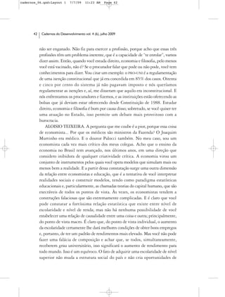 cadernos_06.qxd:Layout 1       7/7/09    11:23 AM     Page 42




      42    Cadernos do Desenvolvimento vol. 4 (6), julho 2009



           não ser enganado. Não fiz para exercer a profissão, porque acho que essas três
           profissões têm um problema inerente, que é a capacidade de “te enrolar”, vamos
           dizer assim. Então, quando você estuda direito, economia e filosofia, pelo menos
           você está vacinado, não é? Se o procurador falar que pode ou não pode, você tem
           conhecimentos para dizer. Vou citar um exemplo: o PRO-UNI é a regulamentação
           de uma isenção constitucional que já era concedida em 85% dos casos. Oitenta
           e cinco por cento do sistema já não pagavam imposto e nós queríamos
           regulamentar as isenções e, aí, me disseram que aquilo era inconstitucional. E
           nós enfrentamos os procuradores e fizemos, e as instituições estão oferecendo as
           bolsas que já deviam estar oferecendo desde Constituição de 1988. Estudar
           direito, economia e filosofia é bom por causa disso; sobretudo, se você quiser ter
           uma atuação no Estado, isso permite um debate mais proveitoso com a
           burocracia.
               ALOISIO TEIXEIRA. A pergunta que me coube é a pior, porque essa coisa
           de economista... Por que os médicos são ministros da Fazenda? O Joaquim
           Murtinho era médico. E o doutor Palocci também. No meu caso, sou um
           economista cada vez mais crítico dos meus colegas. Acho que o ensino da
           economia no Brasil tem avançado, nos últimos anos, em uma direção que
           considero inibidora de qualquer criatividade crítica. A economia virou um
           conjunto de instrumentos pelos quais você opera modelos que simulam mais ou
           menos bem a realidade. E a partir dessa constatação surge uma outra dimensão
           da relação entre economistas e educação, que é a tentativa de você interpretar
           realidades sociais e construir modelos, tendo como paradigma estatísticas
           educacionais e, particularmente, as chamadas teorias do capital humano, que são
           execráveis de todos os pontos de vista. Às vezes, os economistas tendem a
           construções falaciosas que são extremamente complicadas. E é claro que você
           pode constatar a fortíssima relação estatística que existe entre nível de
           escolaridade e nível de renda; mas não há nenhuma possibilidade de você
           estabelecer uma relação de causalidade entre uma coisa e outra; principalmente,
           do ponto de vista macro. É claro que, do ponto de vista individual, o aumento
           da escolaridade certamente lhe dará melhores condições de obter bons empregos
           e, portanto, de ter um padrão de rendimentos mais elevado. Mas você não pode
           fazer uma falácia de composição e achar que, se todos, simultaneamente,
           receberem grau universitário, isso significará o aumento de rendimento para
           todo mundo. Isso é um equívoco. O fato de adquirir uma escolaridade de nível
           superior não muda a estrutura social do país e não cria oportunidades de
 