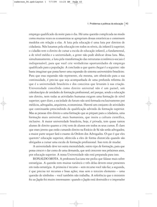 cadernos_06.qxd:Layout 1   7/7/09   11:23 AM   Page 43




                                                            1. Problemas e políticas da educação   43



           emprego qualificado da noite para o dia. Há uma questão complicada no modo
           como muitas vezes os economistas se apropriam dessas estatísticas e constroem
           modelos em relação a elas. A luta pela educação é uma luta por direitos de
           cidadania. Nós lutamos pela educação em todos os níveis, da infantil à superior;
           o cidadão tem o direito de cursar a escola de educação infantil, a fundamental,
           a de nível médio e a universidade, a gente não pode abdicar dessa luta. Mas,
           simultaneamente, a luta pela transformação das estruturas econômico-sociais é
           indispensável, para que você crie verdadeiras oportunidades de emprego
           qualificado para a população. A conclusão a que quero chegar é a seguinte: não
           basta imaginar que possa haver uma expansão do sistema universitário brasileiro.
           Para que essa expansão não represente, ela mesma, um obstáculo para a sua
           continuidade, é preciso que seja acompanhada de uma profunda reforma do
           que é a universidade brasileira e dos conceitos que levaram à sua criação.
           Universidade concebida como direito universal não é um painel, um
           caleidoscópio de unidades de formação profissional, até porque, sendo a educação
           um direito, nem todas as atividades humanas exigem uma formação de nível
           superior; quer dizer, a sociedade do futuro não será formada exclusivamente por
           médicos, advogados, arquitetos, economistas. Haverá um conjunto de atividades
           que continuarão prescindindo da qualificação advinda da formação superior.
           Mas as pessoas têm direito a uma formação que as prepare para a cidadania, uma
           formação mais universal, mais humanista, que insira a cultura científica,
           inclusive. A maior universidade brasileira, hoje, é privada, tem quase tantos
           alunos de direito quanto a UFRJ tem de alunos em todos os seus cursos. É claro
           que esses jovens que estão cursando direito na Estácio de Sá não serão advogados;
           a maior parte sequer fará o exame da Ordem dos Advogados. O que é que eles
           querem? educação superior, oferecida a eles de forma distorcida quando são
           obrigados a cursar uma escola de formação profissional. Isso tem de mudar.
               A universidade deve ter outra mentalidade, outro tipo de formação, para que
           possa crescer e dar conta de uma demanda, que será crescente nos próximos anos,
           por educação superior. A nossa Universidade não está preparada para isso.
               RONALDO MOTA. A professora Luciana me pediu que falasse mais sobre
           estratégias. A questão tem muitas variáveis e três delas devem estar presentes
           em toda estratégia. A primeira é recurso – sem recurso você não faz; a segunda,
           é que precisa ter recursos e boas ações; mas sem o terceiro elemento – uma
           questão de símbolos – você também não trabalha. A referência que o ministro
           fez ao Japão foi muito interessante: quando o Japão está destruído e o imperador
 