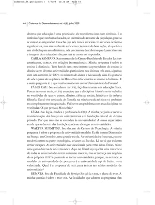 cadernos_06.qxd:Layout 1       7/7/09    11:23 AM     Page 44




      44    Cadernos do Desenvolvimento vol. 4 (6), julho 2009



           decreta que educação é uma prioridade, ele transforma isso num símbolo. E o
           símbolo é que nenhum educador, ao contrário do restante da população, precisa
           se curvar ao imperador. Eu acho que nós temos crescido em recursos de forma
           significativa, mas ainda não são suficientes; temos tido boas ações, só que falta
           um símbolo para essa dinâmica, nós precisamos descobrir o que é parecido com
           a imagem de o educador não precisar se curvar ao imperador.
               CARLA SAMPAIO. Sou mestranda do Centro Brasileiro de Estudos Latino-
           americanos, CEBELA, em relações internacionais. Minha pergunta é sobre o
           ensino à distância. Tem havido um crescimento surpreendente do ensino à
           distância em diversas universidades particulares nos últimos três anos, algumas
           com um aumento de 400% no número de alunos e nas salas de aula. Eu gostaria
           de saber quais são os planos do Ministério relacionados ao ensino à distância. E
           a outra pergunta é: o que vocês consideram como Universidade do Futuro?
               FÁBIO CAU. Sou estudante da UFRJ, faço licenciatura em educação física.
           Poucas semanas atrás, a UFRJ anunciou que a disciplina filosofia seria incluída
           no vestibular de quatro cursos, direito, ciências sociais, história e da própria
           filosofia. Eu só tive uma aula de filosofia na minha escola técnica e o professor
           era completamente incapacitado. Vai haver um problema com essa disciplina no
           vestibular. O que pensa o Ministério?
               LÍGIA. Sou Lígia, médica e professora da UFRJ. A minha pergunta é sobre a
           transformação dos hospitais universitários em fundação estatal de direito
           privado. Por que isso não se estendeu às universidades? A nossa expectativa
           era de que o decreto das fundações pudesse abranger as universidades.
               WALTER SUEMITSU. Sou decano do Centro de Tecnologia. A minha
           pergunta é sobre a proposta de universidade modelo. Eu fiz o meu Doutorado
           na França, em Grenoble, uma grande escola. As universidades francesas, para se
           modernizarem na parte tecnológica, criaram as Escolas. Lá eu vi que existem
           certas vocações. As universidades são vocacionais para certas áreas. Então, existe
           uma gama diversa de universidades. Aqui no Brasil vejo que há uma tendência
           de todas as universidades terem o mesmo modelo, mas aí começa esse negócio
           de os próprios CEFETs querendo se tornar universidades, porque, na verdade, o
           modelo de universidade de pesquisa é a universidade top de linha, mais
           valorizada. Qual é a proposta do MEC para tentar ter vários modelos de
           universidade?
               RENATA. Sou da Faculdade de Serviço Social da UERJ, e aluna do PED. A
           minha questão é sobre o PRO-UNI. As faculdades que aderem ao programa têm
 