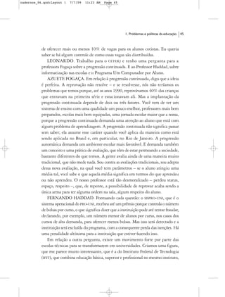 cadernos_06.qxd:Layout 1    7/7/09   11:23 AM    Page 45




                                                              1. Problemas e políticas da educação   45



           de oferecer mais ou menos 10% de vagas para os alunos cotistas. Eu queria
           saber se há algum controle de como essas vagas são distribuídas.
               LEONARDO. Trabalho para o CETERJ e tenho uma pergunta para a
           professora Fogaça sobre a progressão continuada. E ao Professor Haddad, sobre
           informatização nas escolas e o Programa Um Computador por Aluno.
               AZUETE FOGAÇA. Em relação à progressão continuada, digo que a ideia
           é perfeita. A reprovação não resolve – e se resolvesse, nós não teríamos os
           problemas que temos porque, até os anos 1990, reprovávamos 40% das crianças
           que entravam na primeira série e estacionavam ali. Mas a implantação da
           progressão continuada depende de dois ou três fatores. Você tem de ter um
           sistema de ensino com uma qualidade um pouco melhor, professores mais bem
           preparados, escolas mais bem equipadas, uma jornada escolar maior que a nossa,
           porque a progressão continuada demanda uma atenção ao aluno que está com
           algum problema de aprendizagem. A progressão continuada não significa passar
           sem saber; ela assume esse caráter quando você aplica da maneira como está
           sendo aplicada no Brasil e, em particular, no Rio de Janeiro. A progressão
           automática demanda um ambiente escolar mais favorável. E demanda também
           um conceito e uma prática de avaliação, que têm de estar permeando a sociedade,
           bastante diferentes do que temos. A gente avalia ainda de uma maneira muito
           tradicional, que não mede nada. Sou contra as avaliações tradicionais, sou adepta
           dessa nova avaliação, na qual você tem parâmetros – se o aluno atingiu uma
           média tal, você sabe o que aquela média significa em termos do que aprendeu
           ou não aprendeu. O nosso professor está tão desmoralizado – perdeu status,
           espaço, respeito –, que, de repente, a possibilidade de reprovar acaba sendo a
           única arma para ter alguma ordem na sala, algum respeito do aluno.
               FERNANDO HADDAD. Pontuando cada questão: o SISPRO-UNI, que é o
           sistema operacional do PRO-UNI, recebeu até um prêmio porque controla o número
           de bolsas por curso, o que significa dizer que a instituição pode até tentar fraudar,
           declarando, por exemplo, um número menor de alunos por curso, nos casos dos
           cursos de alta demanda, para oferecer menos bolsas. Mas isso será detectado e a
           instituição será excluída do programa, com a consequente perda das isenções. Há
           uma penalidade altíssima para a instituição que estiver fazendo isso.
               Em relação a outra pergunta, existe um movimento forte por parte das
           escolas técnicas para se transformarem em universidades. Criamos uma figura,
           que me parece muito interessante, que é a do Instituto Federal de Tecnologia
           (IFET), que combina educação básica, superior e profissional no mesmo instituto,
 
