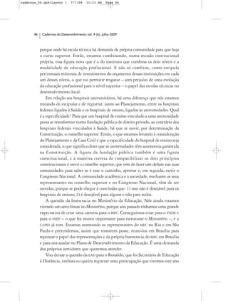 cadernos_06.qxd:Layout 1       7/7/09    11:23 AM     Page 46




      46    Cadernos do Desenvolvimento vol. 4 (6), julho 2009



           porque onde há escola técnica há demanda da própria comunidade para que haja
           o curso superior. Então, estamos combinando, numa missão institucional
           própria, essa figura nova que é a do instituto que combina os dois níveis e a
           modalidade de educação profissional. E não só combina, como estipula
           percentuais mínimos de investimento do orçamento dessas instituições em cada
           um desses níveis, o que vai permitir resgatar – sem prejuízo de uma evolução
           da educação profissional para o nível superior – o papel das escolas técnicas no
           desenvolvimento local.
               Em relação aos hospitais universitários, há uma diferença que nós estamos
           tratando de estipular e de registrar, junto ao Planejamento, entre os hospitais
           federais ligados à Saúde e os hospitais de ensino, ligados às universidades. Qual
           é a especificidade? Para que um hospital de ensino vinculado a uma universidade
           possa se transformar numa fundação pública de direito privado, ao contrário dos
           hospitais federais vinculados à Saúde, há que se ouvir, por determinação da
           Constituição, o conselho superior. Então, o que estamos levando à consideração
           do Planejamento e da Casa Civil é que a especificidade do hospital de ensino seja
           considerada, o que significa dizer que as universidades têm autonomia garantida
           na Constituição. A figura da fundação pública também é uma figura
           constitucional, e a maneira correta de compatibilizar os dois princípios
           constitucionais é ouvir o conselho superior, que tem de fazer um debate nas suas
           comunidades para saber se é esse o caminho, aprovar e, em seguida, ouvir o
           Congresso Nacional. A comunidade acadêmica e a sociedade, mediante os seus
           representantes no conselho superior e no Congresso Nacional, têm de ser
           ouvidas, porque se pode chegar à conclusão que: 1) isso não é desejável para os
           hospitais de ensino; 2) é desejável para alguns e não para todos.
               A questão da burocracia no Ministério da Educação. Nós ainda estamos
           vivendo um anticlímax no Ministério, porque ano passado tínhamos uma grande
           expectativa de criar uma carreira para o MEC. Conseguimos criar para o FNDE e
           para o INEP – o que foi muito importante para estruturar o Ministério –, e a
           CAPES já tem. Estamos nomeando os representantes do MEC no Rio e em São
           Paulo e pretendemos, assim que tomarem posse, reuni-los em Brasília para
           repensar o papel das representações e da própria burocracia do MEC em Brasília
           e para nos ajudar no Plano de Desenvolvimento da Educação. É uma demanda
           dos próprios servidores que queremos atender.
               Vou deixar a questão da EAD para o Ronaldo, que foi Secretário de Educação
           à Distância, embora eu queira registrar uma preocupação que tivemos este ano
 