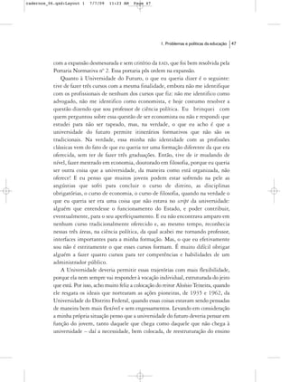 cadernos_06.qxd:Layout 1    7/7/09   11:23 AM   Page 47




                                                             1. Problemas e políticas da educação   47



           com a expansão desmesurada e sem critério da EAD, que foi bem resolvida pela
           Portaria Normativa nº 2. Essa portaria pôs ordem na expansão.
              Quanto à Universidade do Futuro, o que eu queria dizer é o seguinte:
           tive de fazer três cursos com a mesma finalidade, embora não me identifique
           com os profissionais de nenhum dos cursos que fiz: não me identifico como
           advogado, não me identifico como economista, e hoje costumo resolver a
           questão dizendo que sou professor de ciência política. Eu brinquei com
           quem perguntou sobre essa questão de ser economista ou não e respondi que
           estudei para não ser tapeado, mas, na verdade, o que eu acho é que a
           universidade do futuro permite itinerários formativos que não são os
           tradicionais. Na verdade, essa minha não identidade com as profissões
           clássicas vem do fato de que eu queria ter uma formação diferente da que era
           oferecida, sem ter de fazer três graduações. Então, tive de ir mudando de
           nível, fazer mestrado em economia, doutorado em filosofia, porque eu queria
           ser outra coisa que a universidade, da maneira como está organizada, não
           oferece! E eu penso que muitos jovens podem estar sofrendo na pele as
           angústias que sofri para concluir o curso de direito, as disciplinas
           obrigatórias, o curso de economia, o curso de filosofia, quando na verdade o
           que eu queria ser era uma coisa que não estava no script da universidade:
           alguém que entendesse o funcionamento do Estado, e poder contribuir,
           eventualmente, para o seu aperfeiçoamento. E eu não encontrava amparo em
           nenhum curso tradicionalmente oferecido e, ao mesmo tempo, reconhecia
           nessas três áreas, na ciência política, da qual acabei me tornando professor,
           interfaces importantes para a minha formação. Mas, o que eu efetivamente
           sou não é estritamente o que esses cursos formam. É muito difícil obrigar
           alguém a fazer quatro cursos para ter competências e habilidades de um
           administrador público.
              A Universidade deveria permitir essas trajetórias com mais flexibilidade,
           porque ela nem sempre vai responder à vocação individual, estruturada do jeito
           que está. Por isso, acho muito feliz a colocação do reitor Aloísio Teixeira, quando
           ele resgata os ideais que nortearam as ações pioneiras, de 1935 e 1962, da
           Universidade do Distrito Federal, quando essas coisas estavam sendo pensadas
           de maneira bem mais flexível e sem engessamentos. Levando em consideração
           a minha própria situação penso que a universidade do futuro deveria pensar em
           função do jovem, tanto daquele que chega como daquele que não chega à
           universidade – daí a necessidade, bem colocada, de reestruturação do ensino
 