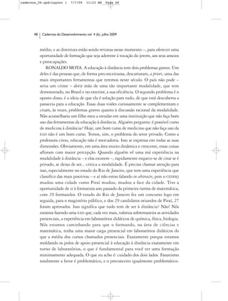 cadernos_06.qxd:Layout 1       7/7/09    11:23 AM     Page 48




      48    Cadernos do Desenvolvimento vol. 4 (6), julho 2009



           médio, e as diretrizes estão sendo revistas nesse momento –, para oferecer uma
           oportunidade de formação que seja aderente à vocação do jovem, aos seus anseios
           e preocupações.
               RONALDO MOTA. A educação à distância tem dois problemas graves. Um
           deles é das pessoas que, de forma preconceituosa, descartaram, a priori, uma das
           mais importantes ferramentas que teremos neste século. O país não pode –
           seria um crime – abrir mão de uma tão importante modalidade, que tem
           demonstrado, no Brasil e no exterior, a sua eficiência. O segundo problema é o
           oposto disso, é a ideia de que ela é solução para tudo, de que está descoberta a
           panaceia para a educação. Essas duas visões curiosamente se complementam e
           criam, às vezes, problemas graves quanto à discussão racional da modalidade.
           Não aconselharia um filho meu a estudar em uma instituição que não faça bom
           uso das ferramentas da educação à distância. Alguém pergunta: é possível curso
           de medicina à distância? Hoje, um bom curso de medicina que não faça uso da
           EAD não é um bom curso. Temos, sim, o problema do setor privado. Como a
           professora citou, educação não é mercadoria. Isso se expressa em todas as suas
           dimensões. Obviamente, em uma área muito dinâmica e crescente, essas coisas
           afloram com maior percepção. Quando alguém vê uma má experiência na
           modalidade à distância – e elas existem –, rapidamente esquece-se de citar se é
           privado, se deixa de ser... critica a modalidade. É preciso chamar atenção para
           isso, especialmente no estado do Rio de Janeiro, que tem uma experiência que
           classifico das mais positivas – e aí não estou falando in abstracto, pois o CEDERJ
           mudou uma cidade como Piraí mudou, mudou a face da cidade. Tive a
           oportunidade de ir à formatura ano passado da primeira turma de matemática,
           com 29 formandos. O estado do Rio de Janeiro fez um concurso logo em
           seguida, para o magistério público, e dos 29 candidatos oriundos de Piraí, 27
           foram aprovados. Isso significa que tudo tem de ser à distância? Não! Nós
           estamos fazendo uma EAD que, cada vez mais, valoriza sobremaneira as atividades
           presenciais, a experiência em laboratórios didáticos de química, física, biologia.
           Nós estamos caminhando para que o formando, na área de ciências e
           matemática, tenha uma maior carga presencial em laboratórios didáticos do
           que a média dos cursos chamados presenciais. Exatamente porque estamos
           moldando os polos de apoio presencial à educação à distância exatamente em
           torno de laboratórios, o que é fundamental para você ter uma formação
           minimamente adequada. O que eu acho é: cuidado dos dois lados. Fanatismo
           totalmente a favor é problemático, e o preconceito igualmente problemático.
 