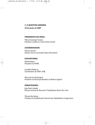 cadernos_06.qxd:Layout 1   7/7/09   11:23 AM   Page 49




                    2. A QUESTÃO AGRÁRIA
                    29 de Junho de 2007



                    PRESIDENTE DA MESA:
                    Maria Conceição Tavares
                    Presidente acadêmica, Centro Celso Furtado


                    COORDENADOR:
                    Gerson Gomes
                    Assessor técnico do senador Aloizio Mercadante


                    EXPOSITORES:
                    Rolf Hackbart
                    Presidente do INCRA


                    Leonilde Medeiros
                    Coordenadora do CPDA, UFRJ


                    Plínio de Arruda Sampaio
                    Presidente da Associação Brasileira de Reforma Agrária


                    DEBATEDORES:
                    João Pedro Stedile
                    Direção nacional do Movimento Trabalhadores Rurais Sem Terra


                    Manoel dos Santos
                    Presidente da Confederação Nacional dos Trabalhadores na Agricultura
 