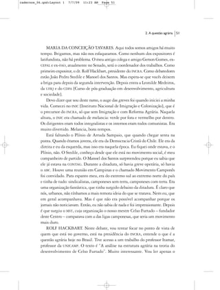 cadernos_06.qxd:Layout 1   7/7/09   11:23 AM   Page 51




                                                                         2. A questão agrária   51



               MARIA DA CONCEIÇÃO TAVARES. Aqui todos somos amigos há muito
           tempo. Brigamos, mas não nos esfaqueamos. Como nenhum dos expositores é
           latifundista, não há problema. O meu antigo colega e amigo Gerson Gomes, ex-
           CEPAL e ex-FAO, atualmente no Senado, será o coordenador dos trabalhos. Como
           primeiro expositor, o dr. Rolf Hackbart, presidente do INCRA. Como debatedores
           estão João Pedro Stedile e Manoel dos Santos. Mas espera-se que vocês deixem
           a briga para depois da segunda intervenção. Depois entra a Leonilde Medeiros,
           da UFRJ e do CDPA [Curso de pós-graduação em desenvolvimento, agricultura
           e sociedade].
               Devo dizer que sou deste ramo, o auge das greves foi quando iniciei a minha
           vida. Comecei no INIC [Instituto Nacional de Imigração e Colonização], que é
           o precursor do INCRA, só que sem Imigração e com Reforma Agrária. Naquela
           altura, o INIC era chamado de melancia: verde por fora e vermelho por dentro.
           Os dirigentes eram todos integralistas e os internos eram todos comunistas. Era
           muito divertido. Melancia, bons tempos.
               Está faltando o Plínio de Arruda Sampaio, que quando chegar senta na
           ponta. Quando éramos jovens, ele era da Democracia Cristã do Chile. Ele era da
           direita e eu da esquerda, mas isso era naquela época. Eu fiquei onde estava, e o
           Plínio, não. O Stedile, conheço desde que ele está no movimento social, é meu
           companheiro de partido. O Manoel dos Santos surpreendeu porque eu sabia que
           ele já estava na CONTAG. Durante a ditadura, só havia greve operária, só havia
           o ABC. Houve uma reunião em Campinas e o chamado Movimento Camponês
           foi convidado. Para espanto meu, era do extremo sul ao extremo norte do país
           e tinha de tudo: sindicalistas, camponeses sem terra, camponeses com terra. Era
           uma organização fantástica, que tinha surgido debaixo da ditadura. É claro que
           nós, urbanos, não tínhamos a mais remota ideia do que se tratava. Nem eu, que
           em geral acompanhava. Mas é que não era possível acompanhar porque os
           jornais não noticiavam. Então, eu não sabia de nada e foi impressionante. Depois
           é que surgiu o MST, cuja organização o nosso mestre Celso Furtado – fundador
           deste Centro – comparava com a das ligas camponesas, que seria um movimento
           mais duro.
               ROLF HACKBART. Neste debate, vou tentar focar no ponto de vista de
           quem que está no governo, está na presidência do INCRA, entende o que é a
           questão agrária hoje no Brasil. Tive acesso a um trabalho do professor Itamar,
           professor da UNICAMP. O texto é “A análise na estrutura agrária na teoria do
           desenvolvimento de Celso Furtado”. Muito interessante. Vou ler apenas o
 