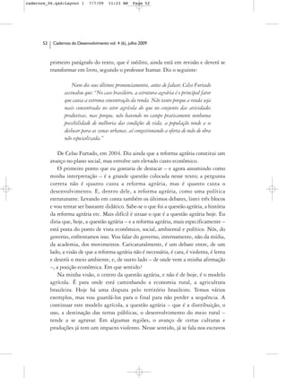 cadernos_06.qxd:Layout 1       7/7/09    11:23 AM     Page 52




      52    Cadernos do Desenvolvimento vol. 4 (6), julho 2009



           primeiro parágrafo do texto, que é inédito, ainda está em revisão e deverá se
           transformar em livro, segundo o professor Itamar. Diz o seguinte:

                      Num dos seus últimos pronunciamentos, antes de falecer, Celso Furtado
                  assinalou que: “No caso brasileiro, a estrutura agrária é o principal fator
                  que causa a extrema concentração da renda. Não tanto porque a renda seja
                  mais concentrada no setor agrícola do que no conjunto das atividades
                  produtivas, mas porque, não havendo no campo praticamente nenhuma
                  possibilidade de melhoria das condições de vida, a população tende a se
                  deslocar para as zonas urbanas, aí congestionando a oferta de mão de obra
                  não especializada.”

               De Celso Furtado, em 2004. Diz ainda que a reforma agrária constitui um
           avanço no plano social, mas envolve um elevado custo econômico.
               O primeiro ponto que eu gostaria de destacar – e agora assumindo como
           minha interpretação – é a grande questão colocada nesse texto; a pergunta
           correta não é quanto custa a reforma agrária, mas é quanto custa o
           desenvolvimento. E, dentro dele, a reforma agrária, como uma política
           estruturante. Levando em conta também os últimos debates, listei três blocos
           e vou tentar ser bastante didático. Sabe-se o que foi a questão agrária, a história
           da reforma agrária etc. Mais difícil é situar o que é a questão agrária hoje. Eu
           diria que, hoje, a questão agrária – e a reforma agrária, mais especificamente –
           está posta do ponto de vista econômico, social, ambiental e político. Nós, do
           governo, enfrentamos isso. Vou falar do governo, internamente, não da mídia,
           da academia, dos movimentos. Caricaturalmente, é um debate entre, de um
           lado, a visão de que a reforma agrária não é necessária, é cara, é violenta, é lenta
           e destrói o meio ambiente, e, de outro lado – de onde vem a minha afirmação
           –, a posição econômica. Em que sentido?
               Na minha visão, o centro da questão agrária, e não é de hoje, é o modelo
           agrícola. É para onde está caminhando a economia rural, a agricultura
           brasileira. Hoje há uma disputa pelo território brasileiro. Temos vários
           exemplos, mas vou guardá-los para o final para não perder a sequência. A
           continuar este modelo agrícola, a questão agrária – que é a distribuição, o
           uso, a destinação das terras públicas, o desenvolvimento do meio rural –
           tende a se agravar. Em algumas regiões, o avanço de certas culturas e
           produções já tem um impacto violento. Nesse sentido, já se fala nos escravos
 