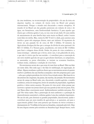 cadernos_06.qxd:Layout 1   7/7/09   11:23 AM   Page 53




                                                                         2. A questão agrária   53



           da cana modernos, na reconcentração da propriedade e do uso da terra em
           algumas regiões, na compra de muita terra no Brasil por grupos
           internacionais. Porque o mundo está discutindo a matriz energética. O
           mundo vê no Brasil um dos grandes potenciais em volume de terra e de
           água, em fotossíntese, uma biodiversidade fantástica. E para aqueles que
           dizem que a reforma agrária é cara, eu vou citar só um dado. O custo médio
           de assentamento de uma família hoje varia muito no Brasil, então é muito
           ruim falar em média. Mas, vamos lá, R$ 70 mil é o dado, para assentar uma
           família e gerar três empregos diretos, mais um indireto. O orçamento do
           INCRA no ano passado foi de cerca de R$ 3 bilhões. O ministro da
           Agricultura divulgou há dias que o estoque da dívida do setor patronal é de
           R$ 131 bilhões. E o Tesouro gasta, anualmente, em torno de R$ 4 bilhões
           para fazer a rolagem dessa dívida. Então, do ponto de vista econômico, a
           nossa estratégia – sabendo que o INCRA, neste caso, é um grãozinho de areia,
           e que não é o INCRA que faz isso sozinho – é contribuir para a construção de
           um novo modelo agrícola em que os agricultores familiares, os camponeses,
           os assentados, os povos ribeirinhos, se insiram na economia brasileira,
           tenham renda, cidadania e condições de viver bem.
              Os movimentos sociais são o que existe de mais forte no Brasil. Não vou falar
           em nome deles. Eles estão aqui e vão falar de mobilização, de organização, de
           debate. Alguns estudiosos e políticos dizem que os movimentos sociais só querem
           resolver o problema das suas famílias acampadas e não têm propostas para o país
           – acho que o próprio presidente da CONTAG ficou irritado ontem. Mas basta ler os
           documentos dos congressos, das pautas, das marchas, das jornadas. Os movimentos
           sociais do campo no Brasil estão, sim, discutindo o modelo agrícola, o modelo
           econômico, terras de estrangeiros, limite de tamanho de propriedade, engenharia
           genética e vários outros assuntos. Do ponto de vista social, várias pessoas que
           escrevem e opinam nos jornais dizem que essa questão já não está em pauta. Está,
           sim! Basta olhar o movimento social. Ambientalmente também está posta. Por
           quê? Por várias razões. Para a preservação do meio ambiente e a promoção do
           desenvolvimento sustentável, a reforma agrária é uma das condições importantes.
           No uso do solo, para diminuir as grandes propriedades, desconcentrar, ajudar e
           contribuir para um novo modelo de agricultura e, se quiserem, até para o
           aquecimento global. Com uma portaria que fizemos no INCRA evitamos o
           desmatamento de 70 milhões de hectares na Amazônia, constatado pelo INPE. Hoje
           há uma disputa enorme pelo território na Amazônia legal. Sempre houve, vocês
 