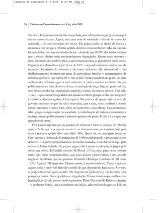 cadernos_06.qxd:Layout 1       7/7/09    11:23 AM     Page 54




      54    Cadernos do Desenvolvimento vol. 4 (6), julho 2009



           vão dizer. E a pecuária está sendo empurrada para a Amazônia legal pela cana e por
           outras monoculturas. Agora, saiu uma tese de mestrado – eu não sei como foi
           aprovada – de uma servidora do INCRA. Ela pegou todos os dados do INCRA e
           montou a tese de que a reforma agrária destrói o meio ambiente. Mas na tese não
           há uma linha – eu tive o trabalho de ler – dizendo que 99,9% dos imóveis rurais
           que o INCRA obtém estão ambientalmente degradados. Quem mais preserva o
           meio ambiente são os ribeirinhos, a agricultura familiar, as populações tradicionais.
           Pegando só a Amazônia legal, cerca de 15% – segundo algumas estimativas do
           IMAZON [Instituto do homem e do meio ambiente da Amazônia] – do
           desflorestamento ocorrem em áreas de agricultura familiar e assentamentos de
           reforma agrária. E dos outros 85% não se fala? Então, também do ponto de vista
           ambiental a reforma agrária está colocada. E politicamente também. Só que
           politicamente eu diria de forma direta: a correlação de forças hoje, no governo Lula,
           com onze partidos na composição, impede o avanço de muitos pontos. E eu acho
           – peço – que a academia poderia nos ajudar a refletir, porque se diz que ninguém
           é contra a reforma agrária. Claro que é. Na prática de quem vive dentro do
           governo essa tese de que ela não é necessária, que é cara, lenta, violenta e destrói
           o meio ambiente é muito forte, influi no orçamento, no arcabouço legal normativo.
           Mas, graças à organização da sociedade, à mobilização de todos os movimentos
           sociais, mesmo politicamente a reforma agrária está posta. E não é à toa que essa
           questão está posta.
               O segundo aspecto que eu gostaria de destacar é sobre o modelo de reforma
           agrária.Acho que a pergunta correta é: os instrumentos que existem hoje para
           fazer a reforma agrária dão conta dela? Não. Quais são os principais entraves?
           Com certeza a derrota da Constituinte de 1988 estabelecendo o preço justo é um
           desastre. E os juros compensatórios. Eu tenho os dados, e vou fornecer aqui para
           o Centro Celso Furtado, de preços pagos; não é amostra, são preços pagos pelo
           INCRA, na média. E é média mesmo. No Brasil, 2/3 do preço pago pelos imóveis
           rurais são juros compensatórios, que para alguns proprietários é um grande
           negócio. Lembram que no governo Fernando Henrique Cardoso era TR mais
           12%? Agora é TR mais seis. Mesmo assim, é muito dinheiro. Tanto é que em
           alguns casos é preferível fazer um acordo do que disputar no Judiciário. Às vezes,
           o proprietário não quer acordo. Ele disputa no Judiciário e vai fazendo uma
           poupança futura. Outro problema: a legislação. Temos muito o que melhorar na
           legislação, está tudo pronto desde o primeiro Plano Nacional de Reforma Agrária
           – o professor Plínio, que o coordenou no início, sabe melhor do que eu. Há que
 