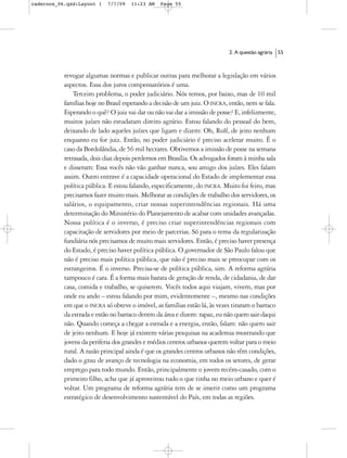 cadernos_06.qxd:Layout 1    7/7/09   11:23 AM    Page 55




                                                                            2. A questão agrária   55



           revogar algumas normas e publicar outras para melhorar a legislação em vários
           aspectos. Essa dos juros compensatórios é uma.
               Terceiro problema, o poder judiciário. Nós temos, por baixo, mas de 10 mil
           famílias hoje no Brasil esperando a decisão de um juiz. O INCRA, então, nem se fala.
           Esperando o quê? O juiz vai dar ou não vai dar a imissão de posse? E, infelizmente,
           muitos juízes não estudaram direito agrário. Estou falando do pessoal do bem,
           deixando de lado aqueles juízes que ligam e dizem: Oh, Rolf, de jeito nenhum
           enquanto eu for juiz. Então, no poder judiciário é preciso acelerar muito. É o
           caso da Bordolândia, de 56 mil hectares. Obtivemos a imissão de posse na semana
           retrasada, dois dias depois perdemos em Brasília. Os advogados foram à minha sala
           e disseram: Essa vocês não vão ganhar nunca, sou amigo dos juízes. Eles falam
           assim. Outro entrave é a capacidade operacional do Estado de implementar essa
           política pública. E estou falando, especificamente, do INCRA. Muito foi feito, mas
           precisamos fazer muito mais. Melhorar as condições de trabalho dos servidores, os
           salários, o equipamento, criar nossas superintendências regionais. Há uma
           determinação do Ministério do Planejamento de acabar com unidades avançadas.
           Nossa política é o inverso, é preciso criar superintendências regionais com
           capacitação de servidores por meio de parcerias. Só para o tema da regularização
           fundiária nós precisamos de muito mais servidores. Então, é preciso haver presença
           do Estado, é preciso haver política pública. O governador de São Paulo falou que
           não é preciso mais política pública, que não é preciso mais se preocupar com os
           estrangeiros. É o inverso. Precisa-se de política pública, sim. A reforma agrária
           tampouco é cara. É a forma mais barata de geração de renda, de cidadania, de dar
           casa, comida e trabalho, se quiserem. Vocês todos aqui viajam, vivem, mas por
           onde eu ando – estou falando por mim, evidentemente –, mesmo nas condições
           em que o INCRA só obteve o imóvel, as famílias estão lá, às vezes tiraram o barraco
           da estrada e estão no barraco dentro da área e dizem: rapaz, eu não quero sair daqui
           não. Quando começa a chegar a estrada e a energia, então, falam: não quero sair
           de jeito nenhum. E hoje já existem várias pesquisas na academia mostrando que
           jovens da periferia dos grandes e médios centros urbanos querem voltar para o meio
           rural. A razão principal ainda é que os grandes centros urbanos não têm condições,
           dado o grau de avanço de tecnologia na economia, em todos os setores, de gerar
           emprego para todo mundo. Então, principalmente o jovem recém-casado, com o
           primeiro filho, acha que já aproveitou tudo o que tinha no meio urbano e quer é
           voltar. Um programa de reforma agrária tem de se inserir como um programa
           estratégico de desenvolvimento sustentável do País, em todas as regiões.
 