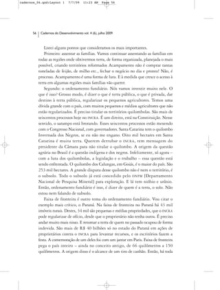 cadernos_06.qxd:Layout 1       7/7/09    11:23 AM     Page 56




      56    Cadernos do Desenvolvimento vol. 4 (6), julho 2009



               Listei alguns pontos que consideramos os mais importantes.
               Primeiro: assentar as famílias. Vamos continuar assentando as famílias em
           todas as regiões onde obtivermos terra, de forma organizada, planejada o mais
           possível, criando territórios reformados Acampamento não é comprar tantas
           toneladas de feijão, de milho etc., fechar o negócio no dia e pronto! Não, é
           processo. Acampamento é uma forma de luta. E à medida que cresce o acesso à
           terra em algumas regiões mais famílias vão querer.
               Segundo: o ordenamento fundiário. Nós vamos investir muito nele. O
           que é isso? Grosso modo, é dizer o que é terra pública, o que é privada, dar
           destino à terra pública, regularizar os pequenos agricultores. Temos uma
           dívida grande com o país, com muitos pequenos e médios agricultores que não
           estão regularizados. É preciso titular os territórios quilombolas. São mais de
           seiscentos processos hoje no INCRA. É um direito, está na Constituição. Nesse
           sentido, o sarampo está brotando. Esses seiscentos processos estão mexendo
           com o Congresso Nacional, com governadores. Santa Catarina tem o quilombo
           Invernada dos Negros, se eu não me engano. Oito mil hectares em Santa
           Catarina é muita terra. Querem derrubar o INCRA, tem mensagem do
           presidente da Câmara para não titular o quilombo. A origem da questão
           agrária no Brasil é a questão indígena e dos negros. Infelizmente, só agora –
           com a luta dos quilombolas, a legislação e o trabalho – essa questão está
           sendo enfrentada. O quilombo dos Calungas, em Goiás, é o maior do país. São
           253 mil hectares. A grande disputa desse quilombo não é nem o território, é
           o subsolo. Todo o subsolo já está concedido pelo DNPM [Departamento
           Nacional de Pesquisa Mineral] para exploração. E lá tem nióbio e urânio.
           Então, ordenamento fundiário é isso, é dizer de quem é a terra, o solo. Não
           estou nem falando de subsolo.
               Faixa de fronteira é outro tema do ordenamento fundiário. Vou citar o
           exemplo mais crítico, o Paraná. Na faixa de fronteira no Paraná há 43 mil
           imóveis rurais. Destes, 34 mil são pequenas e médias propriedades, que o INCRA
           pode regularizar de ofício, desde que o proprietário não tenha outra. É preciso
           andar muito mais nisso. E retomar a terra de quem no passado ocupou de forma
           indevida. São mais de R$ 40 bilhões só no estado do Paraná em ações de
           proprietários contra o INCRA para levantar recursos, e os escritórios fazem a
           festa. A comemoração de um deles foi com um jantar em Paris. Faixa de fronteira
           pega o país inteiro – ainda no conceito antigo, de 66 quilômetros a 150
           quilômetros. A origem disso é o alcance de um tiro de canhão. Então, há toda
 