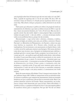 cadernos_06.qxd:Layout 1   7/7/09   11:23 AM   Page 57




                                                                          2. A questão agrária   57



           uma legislação sobre faixa de fronteira que não tem mais nada a ver com 2007.
           Hoje, a questão de segurança não é o tiro de um canhão. No Acre, 99% do
           território é faixa de fronteira. E o Estado precisa regularizar dentro do que
           existe hoje. Não adianta começar a pesquisar a cadeia dominial de um século
           atrás.
               Outro ponto que enfocamos é a política de crédito e de geração de renda nos
           assentamentos. Se olharmos o que eram os créditos iniciais até 2002 e o que são
           hoje , houve um aumento fantástico, de 7 mil a 20 mil vezes. Mas essa não é a
           questão central. Isso não resolve. Qual é a nossa proposta? Que os assentados
           tenham um apoio inicial – e não um crédito –, o recurso inicial para resolver
           todos os seus problemas básicos, porque eles são excluídos.
               Documentação – e aqui incluo tudo: o dentista, a farmácia, o médico,
           comprar um fogão, um armário, uma cama, um colchão, e convencer o Tesouro
           Nacional e os Ministérios do Planejamento e da Fazenda a colocar isso para
           essas famílias no orçamento. Aí o Tesouro cobra, dizendo que estão
           inadimplentes. Fui recentemente a um assentamento no Espírito Santo e todo
           o crédito inicial foi usado para construir uma barragem. Pela norma não havia
           como alocar mais recursos, mas a barragem era fundamental para viabilizar a
           produção agrícola e o acesso à água. Então, a proposta é um recurso inicial – ou
           o nome que se dê –, um auxílio ao qual cada família tenha direito, e não na forma
           de crédito. E num outro bloco tratar o crédito de investimento, aí, sim, muito
           mais importante do que o custeio. E a terceira ponta – felizmente parece que
           vamos ter sucesso nisso – é incrementar os recursos do Programa de Aquisição
           de Alimentos-PAA, via CONAB. E fazer a ponte, o cruzamento, entre esse
           programa e a merenda escolar. O que pode neste momento gerar renda nos
           assentamentos. E onde isso mal ou bem funciona, os assentados conseguem
           vender, há quem compre a um preço razoável e o assentamento tem renda
           mínima.
               Quais são nossas maiores dificuldades? Uma é conseguir mais recursos. Este
           ano, podemos chegar a R$ 1 bilhão se conseguirmos incluir na merenda escolar.
           E convencer os prefeitos a que comprem dos assentamentos. Goiás tem exemplos
           fantásticos em que as prefeituras colocam baru na merenda escolar. Baru é um
           produto altamente nutritivo do Cerrado. Nesses assentamentos, nas escolas,
           poucas crianças estão desnutridas por causa do baru. Outra dificuldade é a
           assistência técnica, e a proposta da direção do INCRA é criar uma empresa pública
           de assistência técnica para os camponeses. Por que não? Vai dar um debate
 