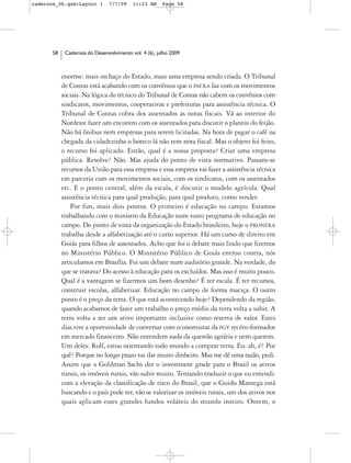 cadernos_06.qxd:Layout 1       7/7/09    11:23 AM     Page 58




      58    Cadernos do Desenvolvimento vol. 4 (6), julho 2009



           enorme: mais inchaço do Estado, mais uma empresa sendo criada. O Tribunal
           de Contas está acabando com os convênios que o INCRA faz com os movimentos
           sociais. Na lógica do técnico do Tribunal de Contas não cabem os convênios com
           sindicatos, movimentos, cooperativas e prefeituras para assistência técnica. O
           Tribunal de Contas cobra dos assentados as notas fiscais. Vá ao interior do
           Nordeste fazer um encontro com os assentados para discutir o plantio do feijão.
           Não há ônibus nem empresas para serem licitadas. Na hora de pagar o café na
           chegada da cidadezinha o boteco lá não tem nota fiscal. Mas o objeto foi feito,
           o recurso foi aplicado. Então, qual é a nossa proposta? Criar uma empresa
           pública. Resolve? Não. Mas ajuda do ponto de vista normativo. Passam-se
           recursos da União para essa empresa e essa empresa vai fazer a assistência técnica
           em parceria com os movimentos sociais, com os sindicatos, com os assentados
           etc. E o ponto central, além da escala, é discutir o modelo agrícola. Qual
           assistência técnica para qual produção, para qual produto, como vender.
               Por fim, mais dois pontos. O primeiro é educação no campo. Estamos
           trabalhando com o ministro da Educação num vasto programa de educação no
           campo. Do ponto de vista da organização do Estado brasileiro, hoje o PRONERA
           trabalha desde a alfabetização até o curso superior. Há um curso de direito em
           Goiás para filhos de assentados. Acho que foi o debate mais lindo que fizemos
           no Ministério Público. O Ministério Público de Goiás entrou contra, nós
           articulamos em Brasília. Foi um debate num auditório grande. Na verdade, do
           que se tratava? Do acesso à educação para os excluídos. Mas isso é muito pouco.
           Qual é a vantagem se fizermos um bom desenho? É ter escala. É ter recursos,
           construir escolas, alfabetizar. Educação no campo de forma maciça. O outro
           ponto é o preço da terra. O que está acontecendo hoje? Dependendo da região,
           quando acabamos de fazer um trabalho o preço médio da terra volta a subir. A
           terra volta a ser um ativo importante inclusive como reserva de valor. Estes
           dias tive a oportunidade de conversar com economistas da FGV recém-formados
           em mercado financeiro. Não entendem nada da questão agrária e nem querem.
           Um deles: Rolf, estou orientando todo mundo a comprar terra. Eu: ah, é? Por
           quê? Porque no longo prazo vai dar muito dinheiro. Mas me dê uma razão, pedi.
           Assim que a Goldman Sachs der o investment grade para o Brasil os ativos
           rurais, os imóveis rurais, vão subir muito. Tentando traduzir o que eu entendi:
           com a elevação da classificação de risco do Brasil, que o Guido Mantega está
           buscando e o país pode ter, vão se valorizar os imóveis rurais, um dos ativos nos
           quais aplicam esses grandes fundos voláteis do mundo inteiro. Ontem, o
 