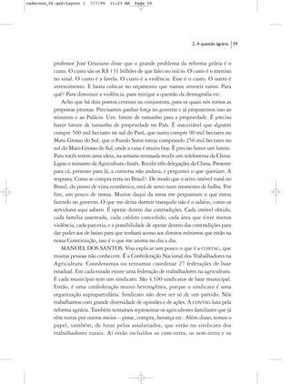 cadernos_06.qxd:Layout 1   7/7/09   11:23 AM    Page 59




                                                                          2. A questão agrária   59



           professor José Graziano disse que o grande problema da reforma grária é o
           custo. O custo são os R$ 131 bilhões de que falei no início. O custo é o menino
           no sinal. O custo é a favela. O custo é a violência. Esse é o custo. O outro é
           investimento. E basta colocar no orçamento que vamos investir tanto. Para
           quê? Para diminuir a violência, para mitigar a questão da demografia etc.
               Acho que há dois pontos centrais na conjuntura, para os quais nós temos as
           propostas prontas. Precisamos ganhar força no governo e já propusemos isso ao
           ministro e ao Palácio. Um: limite de tamanho para a propriedade. É preciso
           haver limite de tamanho de propriedade no País. É inaceitável que alguém
           compre 500 mil hectares no sul do Pará, que outro compre 90 mil hectares no
           Mato Grosso do Sul, que o Fundo Soros esteja comprando 256 mil hectares no
           sul do Mato Grosso do Sul, onde a cana é muito boa. É preciso haver um limite.
           Para vocês terem uma ideia, na semana retrasada recebi um telefonema da China.
           Ligou o ministro da Agricultura chinês. Recebi três delegações da China. Presente
           para cá, presente para lá, a conversa não andava, e perguntei o que queriam. A
           resposta: Como se compra terra no Brasil?. De modo que o ativo imóvel rural no
           Brasil, do ponto de vista econômico, está de novo num momento de bolha. Por
           fim, um pouco de ironia. Muitos daqui da mesa me perguntam o que estou
           fazendo no governo. O que me deixa dormir tranquilo não é o salário, como os
           servidores aqui sabem. É operar dentro das contradições. Cada imóvel obtido,
           cada família assentada, cada crédito concedido, cada área que tiver menos
           violência, cada parceria, e a possibilidade de operar dentro das contradições para
           dar poder aos de baixo para que tenham acesso aos direitos mínimos que estão na
           nossa Constituição, isso é o que me anima no dia a dia.
               MANOEL DOS SANTOS. Vou explicar um pouco o que é a CONTAG, que
           muitas pessoas não conhecem. É a Confederação Nacional dos Trabalhadores na
           Agricultura. Coordenamos ou tentamos coordenar 27 federações de base
           estadual. Em cada estado existe uma federação de trabalhadores na agricultura.
           E cada município tem um sindicato. São 4.100 sindicatos de base municipal.
           Então, é uma confederação muito heterogênea, porque o sindicato é uma
           organização suprapartidária. Sindicato não deve ser só de um partido. Nós
           trabalhamos com grande diversidade de opiniões e de ações. A CONTAG luta pela
           reforma agrária. Também tentamos representar os agricultores familiares que já
           têm terras por outros meios – posse, compra, herança etc. Além disso, temos o
           papel, também, de lutar pelos assalariados, que estão no sindicato dos
           trabalhadores rurais. Aí estão incluídos os com-terra, os sem-terra e os
 