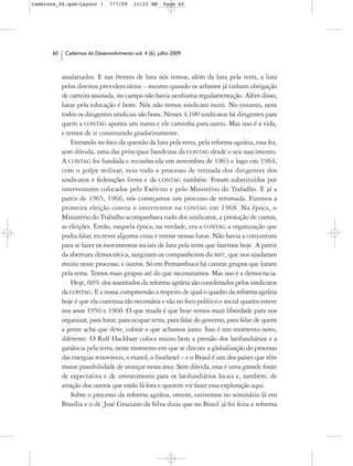 cadernos_06.qxd:Layout 1       7/7/09    11:23 AM     Page 60




      60    Cadernos do Desenvolvimento vol. 4 (6), julho 2009



           assalariados. E nas frentes de luta nós temos, além da luta pela terra, a luta
           pelos direitos previdenciários – mesmo quando os urbanos já tinham obrigação
           de carteira assinada, no campo não havia nenhuma regulamentação. Além disso,
           lutar pela educação é bom. Nós não temos sindicato ruim. No entanto, nem
           todos os dirigentes sindicais são bons. Nesses 4.100 sindicatos há dirigentes para
           quem a CONTAG aponta um rumo e ele caminha para outro. Mas isso é a vida,
           e temos de ir construindo gradativamente.
               Entrando no foco da questão da luta pela terra, pela reforma agrária, essa foi,
           sem dúvida, uma das principais bandeiras da CONTAG desde o seu nascimento.
           A CONTAG foi fundada e reconhecida em novembro de 1963 e logo em 1964,
           com o golpe militar, veio todo o processo de retirada dos dirigentes dos
           sindicatos e federações livres e da CONTAG também. Foram substituídos por
           interventores colocados pelo Exército e pelo Ministério do Trabalho. E já a
           partir de 1965, 1966, nós começamos um processo de retomada. Fizemos a
           primeira eleição contra o interventor na CONTAG em 1968. Na época, o
           Ministério do Trabalho acompanhava tudo dos sindicatos, a prestação de contas,
           as eleições. Então, naquela época, na verdade, era a CONTAG a organização que
           podia falar, escrever alguma coisa e entrar nessas lutas. Não havia a conjuntura
           para se fazer os movimentos sociais de luta pela terra que fazemos hoje. A partir
           da abertura democrática, surgiram os companheiros do MST, que nos ajudaram
           muito nesse processo, e outros. Só em Pernambuco há catorze grupos que lutam
           pela terra. Temos mais grupos até do que necessitamos. Mas isso é a democracia.
               Hoje, 60% dos assentados da reforma agrária são coordenados pelos sindicatos
           da CONTAG. E a nossa compreensão a respeito de qual o quadro da reforma agrária
           hoje é que ela continua tão necessária e tão no foco político e social quanto esteve
           nos anos 1950 e 1960. O que muda é que hoje temos mais liberdade para nos
           organizar, para lutar, para ocupar terra, para falar do governo, para falar de quem
           a gente acha que deve, cobrar o que achamos justo. Isso é um momento novo,
           diferente. O Rolf Hackbart coloca muito bem a pressão dos latifundiários e a
           ganância pela terra, neste momento em que se discute a globalização do processo
           das energias renováveis, o etanol, o biodiesel – e o Brasil é um dos países que têm
           maior possibilidade de avançar nessa área. Sem dúvida, essa é uma grande fonte
           de expectativa e de investimento para os latifundiários locais e, também, de
           atração dos outros que estão lá fora e querem vir fazer essa exploração aqui.
               Sobre o processo da reforma agrária, ontem, estivemos no seminário lá em
           Brasília e o dr. José Graziano da Silva dizia que no Brasil já foi feita a reforma
 