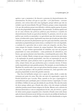 cadernos_06.qxd:Layout 1   7/7/09   11:23 AM   Page 61




                                                                          2. A questão agrária   61



           agrária e que o momento é de discutir o processo de desenvolvimento dos
           assentamentos. Eu disse a ele que se o pai dele – o dr. José Gomes – estivesse
           presente, com certeza daria nele uma regulagem, porque saberia que não era
           verdade o que ele estava falando. Por quê? Primeiro, porque a nossa compreensão
           é de que não podemos pensar nem defender a reforma agrária apenas do ponto
           de vista das propriedades desapropriadas e dos assentados. A reforma agrária terá
           de ser uma reforma das políticas públicas para fortalecer o modelo de
           desenvolvimento focado na agricultura familiar. E, portanto, tem de ser uma
           política que envolva os assentados e os agricultores que têm terras por outros
           meios, reconhecendo a posse, legalizando essas áreas que já estão nas mãos deles
           e fazendo um processo de planejamento que leve para essas famílias, sejam elas
           assentadas ou proprietárias por outros meios, a condição de viver com dignidade,
           a condição de o agricultor não se sentir como um ninguém, um Jeca Tatu,
           como sempre foi tratado o homem do campo brasileiro. Nós sempre fomos
           tratados – os que tinham oportunidade de trabalhar, seja com sua pequena
           propriedade ou como arrendatário – como produtores de subsistência, sem
           futuro, que apenas plantam uma batatinha, a mandioquinha para comer. Mas
           isso não é verdade. Desde o tempo em que começou o processo da colonização
           e da exploração da grande propriedade, com foco na exportação de cana de
           açúcar, sobretudo, quem produzia eram os agricultores que trabalhavam em
           volta, sempre fomos nós que produzimos para o consumo interno. E fomos
           sendo empurrados por esses grandes projetos. Por exemplo, na zona litorânea do
           Nordeste foi varrido tudo o que era agricultura familiar porque a cana entrou
           até a porta das pessoas e não era possível continuar ali, como agricultor com
           pequena propriedade no meio dos grandes canaviais.
               Esse foco do latifúndio sempre teve o apoio de todos, desde a cessão das
           sesmarias por parte da coroa. Eles têm um meio de organização e apoio do
           Estado brasileiro que é secular. Hoje, quando se diz que o agronegócio é
           autossuficiente para a produção, para o consumo interno e exportação, é à custa
           de bilhões e bilhões de reais que são rolados de suas dívidas. Eles não têm medo
           de dever porque sabem que o Estado não cobra e eles vão sempre recebendo
           subsídios pesados através dessas rolagens de dívidas. Mesmo com o advento da
           abertura democrática e com os companheiros do MST, nós, da CONTAG, e gente
           de vários outros grupos ocupando terra e fazendo o Estado correr atrás dessas
           ações de desenvolvimento social, há hoje em torno de um milhão de famílias de
           assentados em diferentes condições. Primeiro: têm sido abandonadas as regras
 