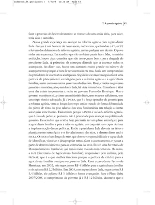 cadernos_06.qxd:Layout 1   7/7/09   11:23 AM   Page 63




                                                                          2. A questão agrária   63



           fazer o processo de desenvolvimento: se tivesse sido uma coisa séria, para valer,
           teria sido o caminho.
               Nossa grande esperança era avançar na reforma agrária com o presidente
           Lula. Porque é um homem do nosso meio, nordestino, que fundou o PT, a CUT
           e foi um dos defensores da reforma agrária, como qualquer um de nós. O povo
           tinha essa esperança. Eu acredito que ele também queria fazer. Mas, na minha
           avaliação, houve duas questões que não começaram bem com a chegada do
           presidente Lula. A primeira: ele começou dizendo que ia assentar todos os
           acampados. Ao dizer isso, houve um aumento muito grande no número de
           acampamentos porque a hora de ser assentado era essa, havia um compromisso
           do presidente de assentar os acampados. Segundo: ele não conseguiu fazer uma
           política de planejamento estratégico para a reforma agrária e a agricultura
           familiar, assim como os outros governos não fizeram. Hoje, criados no governo
           passado e mantidos pelo presidente Lula, há dois ministérios. Considero o MDA
           uma das coisas importantes criadas no governo Fernando Henrique. Mas o
           governo mantém o MDA como um ministério fraco, sem recursos suficientes, sem
           um corpo técnico adequado. Já o INCRA, que é o braço operador do governo para
           a reforma agrária, vem ao longo do tempo sendo tratado de forma diferenciada
           do ponto de vista do piso salarial dos seus funcionários em relação a outras
           autarquias semelhantes. Exatamente porque o INCRA é coisa da reforma agrária,
           que é coisa de pobre, e, portanto, não é prioridade para avançar nas políticas de
           governo. Eu acredito que o MDA hoje precisaria ter um plano estratégico para
           a agricultura familiar e para a reforma agrária, um corpo técnico capaz de fazer
           a implementação dessas políticas. Então o presidente Lula deveria ter feito o
           planejamento estratégico e o fortalecimento do MDA, e dentro disso está o
           INCRA. O INCRA é um braço do MDA que deve ter responsabilidade e capacidade
           de identificar, vistoriar e desapropriar terras, fazer o assentamento, e passar a
           parte de desenvolvimento para as secretarias do MDA. Existe uma Secretaria de
           Desenvolvimento Territorial, que tem o nome mas não tem estrutura. Há outra,
           a SAFE [Secretaria de Agricultura Familiar], responsável pelo crédito, pelo
           PRONAF, que é a que melhor funciona porque a política de crédito para a
           agricultura familiar avançou no governo Lula. Com o presidente Fernando
           Henrique, em 2002, nós negociamos R$ 4 bilhões para a agricultura familiar
           e ele aplicou R$ 2,2 bilhões. Em 2003, com o presidente Lula, negociamos R$
           5,4 bilhões, ele aplicou R$ 5 bilhões e fomos avançando. Para o Plano Safra
           2007/2008, o compromisso do governo já é R$ 12 bilhões. Acontece que o
 