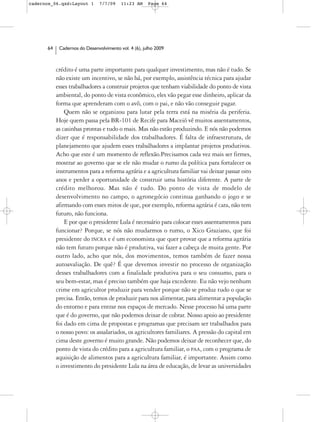 cadernos_06.qxd:Layout 1       7/7/09    11:23 AM     Page 64




      64    Cadernos do Desenvolvimento vol. 4 (6), julho 2009



           crédito é uma parte importante para qualquer investimento, mas não é tudo. Se
           não existe um incentivo, se não há, por exemplo, assistência técnica para ajudar
           esses trabalhadores a construir projetos que tenham viabilidade do ponto de vista
           ambiental, do ponto de vista econômico, eles vão pegar esse dinheiro, aplicar da
           forma que aprenderam com o avô, com o pai, e não vão conseguir pagar.
               Quem não se organizou para lutar pela terra está na miséria da periferia.
           Hoje quem passa pela BR-101 de Recife para Maceió vê muitos assentamentos,
           as casinhas prontas e tudo o mais. Mas não estão produzindo. E nós não podemos
           dizer que é responsabilidade dos trabalhadores. É falta de infraestrutura, de
           planejamento que ajudem esses trabalhadores a implantar projetos produtivos.
           Acho que este é um momento de reflexão.Precisamos cada vez mais ser firmes,
           mostrar ao governo que se ele não mudar o rumo da política para fortalecer os
           instrumentos para a reforma agrária e a agricultura familiar vai deixar passar oito
           anos e perder a oportunidade de construir uma história diferente. A parte de
           crédito melhorou. Mas não é tudo. Do ponto de vista de modelo de
           desenvolvimento no campo, o agronegócio continua ganhando o jogo e se
           afirmando com esses mitos de que, por exemplo, reforma agrária é cara, não tem
           futuro, não funciona.
               E por que o presidente Lula é necessário para colocar esses assentamentos para
           funcionar? Porque, se nós não mudarmos o rumo, o Xico Graziano, que foi
           presidente do INCRA e é um economista que quer provar que a reforma agrária
           não tem futuro porque não é produtiva, vai fazer a cabeça de muita gente. Por
           outro lado, acho que nós, dos movimentos, temos também de fazer nossa
           autoavaliação. De quê? É que devemos investir no processo de organização
           desses trabalhadores com a finalidade produtiva para o seu consumo, para o
           seu bem-estar, mas é preciso também que haja excedente. Eu não vejo nenhum
           crime em agricultor produzir para vender porque não se produz tudo o que se
           precisa. Então, temos de produzir para nos alimentar, para alimentar a população
           do entorno e para entrar nos espaços de mercado. Nesse processo há uma parte
           que é do governo, que não podemos deixar de cobrar. Nosso apoio ao presidente
           foi dado em cima de propostas e programas que precisam ser trabalhados para
           o nosso povo: os assalariados, os agricultores familiares. A pressão do capital em
           cima deste governo é muito grande. Não podemos deixar de reconhecer que, do
           ponto de vista do crédito para a agricultura familiar, o PAA, com o programa de
           aquisição de alimentos para a agricultura familiar, é importante. Assim como
           o investimento do presidente Lula na área de educação, de levar as universidades
 