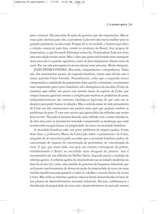 cadernos_06.qxd:Layout 1   7/7/09   11:23 AM   Page 65




                                                                         2. A questão agrária   65



           para o interior. Há uma série de ações do governo que são importantes. Mas se
           essas ações são boas para nós, o presidente Lula tem sido muito melhor para os
           grandes produtores na área rural. Porque ele é, na verdade, o homem que abriu
           a relação comercial para fora, vende os produtos do Brasil, leva grupos de
           empresários, o que Fernando Henrique nunca fez. O presidente Lula tem feito
           uma articulação muito maior. Mas é claro que quem está levando mais vantagem
           nesse processo é o grande capitalista, tanto da área empresarial urbana como da
           rural. Por isso nós precisamos ter muita clareza nesse processo. Muito obrigado.
               JOÃO PEDRO STEDILE. Boa tarde, companheiros e companheiras. Todos
           nós, dos movimentos sociais, da esquerda brasileira, temos uma dívida com o
           nosso querido Celso Furtado. Pessoalmente, acho que a esquerda nunca
           compreendeu a amplitude do pensamento desse que foi, certamente, o economista
           mais importante para o povo brasileiro, tal a abrangência da sua obra. O fato de
           estarmos aqui reflete um pouco este sentido maior do espírito do Celso, que
           sempre buscava aglutinar mentes e corações para resolver os problemas do povo,
           independentemente das correntes ideológicas legítimas de que cada um se
           abastece para poder buscar as soluções. Mas o sentido maior de todo pensamento
           do Celso era nós construirmos um projeto neste país que pudesse resolver os
           problemas do povo. É com esse intuito que queria falar das reflexões que temos
           feito no MST. Na prática estamos fazendo uma reflexão com a nossa militância,
           de dois anos para cá. Justamente tentando compreender as mudanças que estão
           acontecendo na agricultura, na propriedade da terra e na sociedade brasileira.
               A sociedade brasileira sofre um grave problema de origem agrária. Como
           bem disse a professora Maria da Conceição sobre o pensamento do Celso,
           ninguém de sã consciência pode esconder que a sociedade brasileira padece de
           concentração de riqueza, de concentração de patrimônio, de concentração da
           terra. E que, por outro lado, isso gera um enorme contingente de pobres,
           transformando o Brasil na sociedade mais desigual do planeta. Isso é
           incontestável até nas reflexões do Delfim Netto. Segundo ponto: a tradição da
           reforma agrária. A reforma agrária foi desenvolvida nas sociedades modernas no
           final do século XIX, como uma medida de governos da burguesia industrial, que
           utilizaram essa ferramenta de democratização da propriedade da terra; era uma
           medida republicana para garantir a todos os cidadãos o mesmo direito de acesso
           à terra. Mas todas as reformas agrárias clássicas foram desenvolvidas no bojo de
           um projeto de desenvolvimento nacional industrial. Ou seja, combinava-se a
           distribuição da propriedade da terra com o desenvolvimento do mercado interno
 