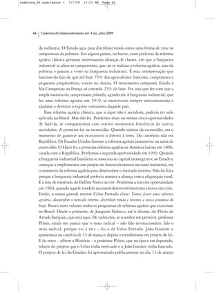 cadernos_06.qxd:Layout 1       7/7/09    11:23 AM     Page 66




      66    Cadernos do Desenvolvimento vol. 4 (6), julho 2009



           da indústria. O Estado agia para distribuir renda como uma forma de tirar os
           camponeses da pobreza. Em alguns países, inclusive, essas políticas da reforma
           agrária clássica geraram interessantes alianças de classes, em que a burguesia
           industrial se aliou ao campesinato, que, ao se realizar a reforma agrária, saiu da
           pobreza e passou a viver na burguesia industrial. É essa interpretação que
           fazemos do fato de que até hoje 75% dos agricultores franceses, camponeses e
           pequenos proprietários, votem na direita. O movimento camponês filiado à
           Via Campesina na França só controla 25% da base. Foi isso que fez com que a
           ampla maioria do campesinato polonês, agradecido à burguesia industrial, que
           fez uma reforma agrária em 1919, se mantivesse sempre anticomunista e
           ajudasse a derrotar o regime comunista daquele país.
               Essa reforma agrária clássica, que a rigor não é socialista, poderia ter sido
           aplicada no Brasil. Mas não foi. Perdemos mais ou menos cinco oportunidades
           de fazê-la, se compararmos com outros momentos históricos de outras
           sociedades. A primeira foi na escravidão. Quando saímos da escravidão, era o
           momento de garantir aos ex-escravos o direito à terra. Do contrário não era
           República. Os Estados Unidos fizeram a reforma agrária justamente na saída da
           escravidão. O Haiti fez a primeira reforma agrária na América Latina em 1806,
           casada com a República. Perdemos a segunda oportunidade em 1930. Quando
           a burguesia industrial brasileira se associou ao capital estrangeiro e ao Estado e
           começou a implementar um projeto de desenvolvimento nacional industrial, era
           o momento da reforma agrária para desenvolver o mercado interno. Não foi feita
           porque a burguesia industrial preferiu manter a aliança com a oligarquia rural.
           É a tese de mestrado do Delfim Netto na USP. Perdemos a terceira oportunidade
           em 1964, quando aquele modelo nacional-desenvolvimentista entrou em crise.
           Então, o nosso grande mestre Celso Furtado disse: Vamos fazer uma reforma
           agrária, desenvolver o mercado interno, distribuir renda e tiramos a nossa economia do
           brejo. Reuni num volume todos os programas de reforma agrária que existiram
           no Brasil. Desde o primeiro, de Joaquim Nabuco, até o último, do Plínio de
           Arruda Sampaio, que está aqui. De todos eles, se o senhor me permitir, professor
           Plínio, ainda me parece que o mais radical – não falo revolucionário, falo o
           mais radical, porque vai à raiz – foi o de Celso Furtado. João Goulart o
           apresentou no comício de 13 de março e depois o transformou em projeto de lei.
           E de novo – olhem a História – o professor Plínio, que na época era deputado,
           relator do projeto que o Celso tinha teorizado e o João Goulart tinha bancado.
           O projeto de lei do Goulart foi apresentado publicamente no dia 13 de março
 