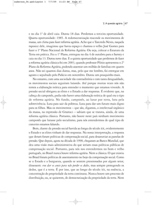 cadernos_06.qxd:Layout 1   7/7/09   11:23 AM   Page 67




                                                                         2. A questão agrária   67



           e no dia 1º de abril caiu. Durou 18 dias. Perdemos a terceira oportunidade.
           Quarta oportunidade: 1985. A redemocratização reacende os movimentos de
           massa, um clima para fazer reforma agrária. Acho que o Tancredo Neves, naquela
           raposice dele, imaginou que havia espaço e chamou o velho José Gomes para
           fazer o 1º Plano Nacional da Reforma Agrária. Ou seja, colocar o Estatuto da
           Terra em prática. Fez o 1º Plano, entregou no dia 4 de outubro para o Sarney e
           caiu no dia 13. Durou nove dias. E a quinta oportunidade que perdemos de fazer
           a reforma agrária clássica foi em 2003, quando professor Plínio apresentou o 2º
           Plano da Reforma Agrária, podendo assentar um milhão de famílias em quatro
           anos. Não sei quantos dias durou, mas, pelo que me lembro, foi entregue em
           agosto e sepultado pelo Palácio em novembro. Durou um pouquinho mais.
               No entanto, com uma sociedade tão contraditória e com tanta desigualdade,
           os movimentos sociais seguiram lutando. Até porque muitas vezes nós não
           temos a elaboração teórica para entender o momento que estamos vivendo. A
           pressão social obrigava as elites e o Estado a dar respostas. É evidente que, na
           cabeça do camponês, podia não haver uma elaboração teórica de qual era o tipo
           de reforma agrária. No fundo, camponês, ao lutar por terra, luta pela
           sobrevivência. Luta para sair da pobreza. Luta para dar um futuro mais digno
           para os filhos. Mas os movimentos – que são, digamos, o intelectual orgânico
           da massa, na expressão de Gramsci – sabiam que se tratava, ainda, de uma
           reforma agrária clássica. Portanto, não houve neste país nenhum movimento
           camponês que lutasse pelo socialismo, para nós entendermos de qual tipo de
           conceito estamos falando.
               Bem, diante da pressão social havida ao longo do século XX, evidentemente
           o Estado e as elites tinham de dar respostas. Na nossa interpretação, a resposta
           que deram foram políticas de compensação social, para desanuviar as panelas de
           pressão. Que depois, agora na década de 1990, chegaram ao Banco Mundial, que
           deu uma visão mais administrativa do que seriam essas políticas públicas de
           compensação social. Portanto, para nós nos entendermos no bom e velho
           português, no Brasil nunca houve reforma agrária. Nem a clássica. O que existiu
           no Brasil foram políticas de assentamento no bojo da compensação social. Como
           se o Estado e a burguesia, quando se sentem pressionados por algum setor,
           dissessem: vou dar os aneis para não perder os dedos, mas sempre protegendo os
           dedos, que é a terra. É por isso, que ao longo do século XX, na essência, a
           concentração de propriedade da terra continuou. Nunca houve um processo de
           distribuição, ou, se quiserem, de democratização da propriedade da terra. Nem
 