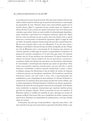 cadernos_06.qxd:Layout 1       7/7/09    11:23 AM     Page 68




      68    Cadernos do Desenvolvimento vol. 4 (6), julho 2009



           no período mais recente do governo Lula. Nós não temos números oficiais mas
           todos os dados empíricos indicam que no governo Lula aumentou a concentração
           da propriedade da terra. Portanto, houve uma contra-reforma agrária até no
           sentido clássico. Qual é o agravante do que mudou agora, ou, digamos, na
           última década? É que as forças do capital construíram uma nova aliança para
           controlar a agricultura. Antes, no outro modelo de industrialização dependente,
           quem controlava a agricultura era a burguesia industrial. Agora não. Agora
           está em curso um processo em que se gerou uma nova aliança entre o capital
           financeiro e internacional e os fazendeiros capitalistas. Qual é o papel de cada
           um deles? As grandes empresas transnacionais têm por trás o capital financeiro.
           Há dez anos ninguém sabia o que era a Monsanto. E em dez anos temos a
           Monsanto controlando o mercado da soja, do milho, do algodão, do óleo. Porque
           por trás da Monsanto está a concentração de 56 empresas que atuavam no
           comércio agrícola, na fabricação de venenos, na agroindústria, na farmácia, na
           pesquisa de sementes transgênicas. E de uma hora para outra, 56 empresas
           viraram uma só. O que produziu esse movimento? O capital financeiro que
           sobrava nos bancos injetou dinheiro de fora da agricultura, concentrou e
           centralizou. Então, nos últimos dez anos houve um movimento violentíssimo
           de concentração e centralização das empresas que atuam na agricultura. Hoje
           temos essas grandes empresas transnacionais, que por trás têm o capital
           financeiro, controlando o comércio agrícola internacional, o preço, a matriz
           tecnológica, porque eles determinam o tipo de adubo, de veneno, de máquina
           e oferecem parceria aos fazendeiros capitalistas. Os fazendeiros capitalistas
           brasileiros entram com quê? Com a terra, com a superexploração dos
           trabalhadores e com a degradação do meio ambiente. E o Estado? O Estado é o
           casamenteiro. É o protetor dessa santa aliança da qual nós vemos o filhote, que
           se chama agronegócio. O Estado brasileiro viabilizou essa aliança, legalmente.
           Viabilizou do ponto de vista de garantir uma taxa de acumulação. A Lei Kandir
           isenta totalmente as empresas transnacionais que exportam matérias primas
           agrícolas de qualquer imposto. Vocês já pensaram no que isso significa? A
           Monsanto exporta 12 milhões de toneladas de soja e não paga um centavo de
           imposto no Brasil. Está isenta. Ora, isso é transferência de renda, é garantir uma
           taxa de lucro. Voltamos a ser exportadores de matéria prima, e sem que o Estado
           cobre um centavo.
               É uma pena, mas acho que o nosso presidente – digo não como crítica – não
           tem consciência do que está acontecendo na agricultura brasileira. Então, o que
 