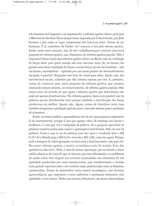 cadernos_06.qxd:Layout 1   7/7/09   11:23 AM   Page 69




                                                                          2. A questão agrária   69



           nós dissemos no Congresso e na imprensa foi: a reforma agrária clássica pela qual
           o Movimento dos Sem-Terra sempre lutou inspirado por Celso Furtado, por João
           Goulart e por todas as ligas camponesas não funciona mais. Temos de ser
           honestos. E aí, manchete da Globo: MST renuncia à luta pela reforma agrária.
           Então, nesse novo contexto, nós, do MST, trabalhamos por construir uma nova
           proposta de reforma agrária, que chamamos de reforma agrária popular. Não é
           impossível haver ainda uma reforma agrária clássica no Brasil, mas na correlação
           de forças deste país quem manda não tem interesse nisso. Se, no futuro, for
           gerada uma outra correlação de forças e outras forças sociais nacionalistas – não
           socialistas, nacionalistas – optarem por um outro projeto de desenvolvimento
           nacional, é possível. Ninguém tem bola de cristal para saber. Agora, nós, dos
           movimentos sociais, achamos que não adianta esperar por eles. E, portanto,
           temos de construir uma outra proposta de reforma agrária, que estamos
           chamando empiricamente, ou tentativamente, de reforma agrária popular. Mas
           muito mais no sentido de que agora a reforma agrária que defendemos não
           pode ser apenas distributivista. Na reforma agrária clássica era possível sair da
           pobreza apenas distribuindo terra porque também a distribuição das forças
           produtivas era melhor. Agora, não. Agora, temos de distribuir terra, mas
           também reorganizar a produção agrícola para o mercado interno, para a produção
           de alimentos.
              Então, no nosso modelo a agroindústria tem de ser uma pequena cooperativa
           lá no assentamento, porque é isso que agrega valor, dá emprego aos jovens e
           mulheres e é isso que tira o camponês da pobreza. Se o pequeno agricultor só
           produzir matéria prima para copiar o agronegócio está ferrado. Não vai sair da
           pobreza. Como é que se sai da pobreza com dez vacas e vendendo leite a R$
           0,30? Aí a Nestlé pega a R$ 0,30 e revende a R$ 1,80, como faz agora. Porque
           toda a margem de valor agregado vai ficar para a multinacional e não para ele.
           Na nossa reforma agrária a matriz tecnológica tem de mudar. Essa dos
           agrotóxicos não serve. Aliás, é uma de nossas esperanças: que no futuro a classe
           média urbana se dê conta de que os cânceres que está enfrentando e os problemas
           de saúde todos têm origem nos venenos acumulados nos alimentos de má
           qualidade produzidos por essas transnacionais, que transformaram o mundo
           num grande supermercado e nos vendem ração padronizada como se fôssemos
           cachorrinhos. Temos de desenvolver outra matriz tecnológica, com técnicas
           agroecológicas que respeitem o meio ambiente e produzam alimentos com
           qualidade e sem veneno. Todas essa técnicas, felizmente, são muito absorvedoras
 