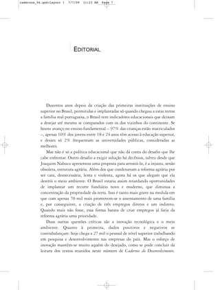 cadernos_06.qxd:Layout 1   7/7/09   11:23 AM   Page 7




                             EDITORIAL




               Duzentos anos depois da criação das primeiras instituições de ensino
           superior no Brasil, permitidas e implantadas só quando chegou a estas terras
           a família real portuguesa, o Brasil tem indicadores educacionais que deixam
           a desejar até mesmo se comparados com os dos vizinhos do continente. Se
           houve avanço no ensino fundamental – 97% das crianças estão matriculados
           –, apenas 10% dos jovens entre 18 e 24 anos têm acesso à educação superior,
           e desses só 2% frequentam as universidades públicas, consideradas as
           melhores.
               Mas não é só a política educacional que não dá conta do desafio que lhe
           cabe enfrentar. Outro desafio a exigir solução há decênios, talvez desde que
           Joaquim Nabuco apresentou uma proposta para arrostá-lo, é a injusta, senão
           obsoleta, estrutura agrária. Além dos que condenavam a reforma agrária por
           ser cara, desnecessária, lenta e violenta, agora há os que alegam que ela
           destrói o meio ambiente. O Brasil estaria assim retardando oportunidades
           de implantar um recorte fundiário novo e moderno, que diminua a
           concentração da propriedade da terra. Isso é tanto mais grave na medida em
           que com apenas 70 mil reais promovem-se o assentamento de uma família
           e, por conseguinte, a criação de três empregos diretos e um indireto.
           Quando mais não fosse, essa forma barata de criar empregos já faria da
           reforma agrária uma prioridade.
               Duas outras questões críticas são a inovação tecnológica e o meio
           ambiente. Quanto à primeira, dados positivos e negativos se
           contrabalançam: hoje chega a 27 mil o pessoal de nível superior trabalhando
           em pesquisa e desenvolvimento nas empresas do país. Mas o esforço de
           inovação mantém-se muito aquém do desejado, como se pode concluir da
           leitura dos textos reunidos neste número de Cadernos do Desenvolvimento.
 