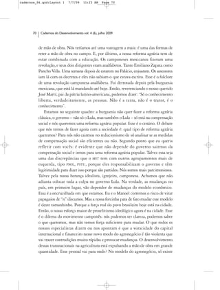 cadernos_06.qxd:Layout 1       7/7/09    11:23 AM     Page 70




      70    Cadernos do Desenvolvimento vol. 4 (6), julho 2009



           de mão de obra. Nós teríamos até uma vantagem a mais: é uma das formas de
           reter a mão de obra no campo. E, por último, a nossa reforma agrária tem de
           estar combinada com a educação. Os camponeses mexicanos fizeram uma
           revolução, e seus dois dirigentes eram analfabetos. Tanto Emiliano Zapata como
           Pancho Villa. Uma semana depois de estarem no Palácio, enjoaram. Os assessores
           iam lá com os decretos e eles não sabiam o que estava escrito. Esse é o folclore
           de uma revolução camponesa analfabeta. Foi derrotada depois pela burguesia
           mexicana, que está lá mandando até hoje. Então, reverenciando o nosso querido
           José Martí, pai da pátria latino-americana, podemos dizer: “Só o conhecimento
           liberta, verdadeiramente, as pessoas. Não é a terra, não é o trator, é o
           conhecimento”.
               Estamos no seguinte quadro: a burguesia não quer fazer a reforma agrária
           clássica, o governo – não só o Lula, mas também o Lula – só está na compensação
           social e nós queremos uma reforma agrária popular. Esse é o cenário. O debate
           que nós temos de fazer agora com a sociedade é: qual tipo de reforma agrária
           queremos? Para nós não cairmos no reducionismo de só analisar se as medidas
           de compensação social são eficientes ou não. Segundo ponto que eu queria
           refletir com vocês: é evidente que não depende do governo sairmos da
           compensação social e irmos para uma reforma agrária popular. Talvez essa seja
           uma das discrepâncias que o MST tem com outros agrupamentos mais de
           esquerda, tipo PSOL, PSTU, porque eles responsabilizam o governo e têm
           legitimidade para dizer isso porque são partidos. Nós somos mais parcimoniosos.
           Talvez pela nossa herança idealista, igrejeira, camponesa. Achamos que não
           adianta colocar toda a culpa no governo Lula. Na verdade, as mudanças no
           país, em primeiro lugar, vão depender de mudanças do modelo econômico.
           Essa é a encruzilhada em que estamos. Eu e o Manoel corremos o risco de virar
           papagaios de “n” discursos. Mas a nossa forcinha para de fato mudar esse modelo
           é deste tamanhinho. Porque a força real do povo brasileiro hoje está na cidade.
           Então, o nosso esforço maior de proselitismo ideológico agora é na cidade. Esse
           é o dilema do movimento camponês: nós podemos ter clareza, podemos saber
           o que queremos, mas não temos força suficiente para mudar. O que todos os
           nossos especialistas dizem ou nos apontam é que a voracidade do capital
           internacional e financeiro nesse novo modo do agronegócio é tão violenta que
           vai trazer contradições muito rápidas e provocar mudanças. O desenvolvimento
           dessas transnacionais na agricultura está expulsando a mão de obra em grande
           quantidade. Esse pessoal vai para onde? No modelo do agronegócio, só existe
 