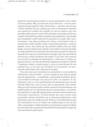 cadernos_06.qxd:Layout 1    7/7/09   11:23 AM   Page 73




                                                                           2. A questão agrária   73



           quando se sai da descrição das médias e se vai aos assentamentos, onde o cenário
           é de muita pobreza. Mas, por outro lado, há que relativizar – e isso me parece
           importante pensar quando se olha o assentamento – e perceber o que era antes
           a família assentada. Ou seja, a pobreza que existe no assentamento representa
           uma significativa melhora das condições de vida em relação ao que esses
           assentados tinham antes de ir para lá. Por outro lado, nossa pesquisa revelou que
           é grande a diversidade de produtos originários dos assentamentos, com variações
           que acompanham o perfil tradicional da agricultura nas regiões. Mas o que é
           interessante é que alguns produtos são comuns a praticamente todos os
           assentamentos: milho, mandioca, feijão, como produtos agrícolas, e criação de
           galinhas e porcos. Isso mostra que esses produtos acabam tendo uma dupla
           função: servem de alimento para a família e são vendidos no mercado. Os dados
           de venda de produtos de assentamento são muito pouco perceptíveis. Não estou
           querendo dizer aqui que os assentamentos sustentam o país, mas quero falar de
           um fato que os dados econômicos não captam. É que existe uma economia
           meio invisível na produção dos assentamentos: a venda para os vizinhos, em
           pequenos botecos, e que não está submetida a pagamento de impostos. Também
           é importante chamar a atenção porque se trata da comercialização de uma
           produção feita, via de regra, por intermédio de atravessadores, em que o
           assentado acaba ficando com a menor parte do ganho.
               Uma outra marca que encontramos nos assentamentos é a precariedade da
           infraestrutura, como as estradas – se chove ninguém sai nem entra em grande
           parte dos assentamentos –, a instabilidade e a precariedade da assistência técnica,
           a precariedade da educação, dos serviços de saúde e de transporte. E isso,
           obviamente, tem a ver com o perfil da política de assentamentos que tem sido
           realizada. Nada disso, como eu disse, pode ser generalizado. Esses mesmos
           dados que nós levantamos podem mostrar o potencial dos assentamentos, mas
           também podem servir de instrumento para que as pessoas digam: os assentamentos
           têm gerado favelas no campo. Mas quando a gente entra nesse universo constata uma
           diversidade extraordinária, vê desde famílias que estão vivendo numa
           precariedade absoluta até famílias que se estruturam perfeitamente, estão
           produzindo, estão com os filhos na escola. Portanto, a diversidade desse mundo
           dos assentamentos tem de ser olhada com cuidado porque, se por um lado
           indica a precariedade e as falhas da política de assentamentos existente no Brasil,
           por outro lado indica um potencial extraordinário de dinamização do campo que
           esses assentamentos podem gerar.
 