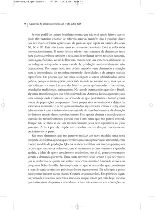 cadernos_06.qxd:Layout 1       7/7/09    11:23 AM     Page 74




      74    Cadernos do Desenvolvimento vol. 4 (6), julho 2009



               Se esse perfil do campo brasileiro mostra que não está sendo feito o que se
           pode efetivamente chamar de reforma agrária, também não é possível dizer
           que o tema da reforma agrária saiu de pauta ou que repete os termos dos anos
           50, 60 e 70. Este não é um tema estritamente brasileiro. Está se colocando
           internacionalmente. E nesse debate não se trata somente de demandar terra
           para plantio, embora também o seja, mas de reclamar certos recursos naturais,
           como água, florestas, acesso às florestas, manutenção das sementes, utilização de
           tecnologias adequadas a uma escala de produção ambientalmente não
           degradadora. Por outro lado, esse debate também vem chamando a atenção
           para a importância do reconhecimento de identidades e de grupos sociais
           específicos. De grupos que não mais se negam a serem identificados como
           pobres, porque o termo pobre junta todo mundo no mesmo saco, mas que se
           reivindicam – como é o caso do Brasil – como quilombolas, ribeirinhos,
           populações tradicionais, seringueiros. No caso de outros países que não o Brasil,
           algumas transformações que vêm ocorrendo na América Latina apontam para
           uma insuspeitada vitalidade da demanda do que poderíamos chamar grosso
           modo de populações camponesas. Esses grupos têm reivindicado a defesa da
           soberania alimentar e o revigoramento dos significados éticos e religiosos
           relacionados à terra e enfatizado a necessidade de reconhecimento e da obtenção
           de direitos através desse reconhecimento. E eu queria chamar a atenção para a
           questão do reconhecimento porque esse é um tema que me parece central.
           Porque não se trata só de um reconhecimento pelos seus opositores ou pelo
           governo. A luta por ele impõe um reconhecimento do que teoricamente
           poderiam ser os pares.
               São esses elementos que me parecem mediar um novo modelo, uma nova
           proposta de reforma agrária, que envolve laços com a preservação ambiental, com
           o novo modelo de produção. Queria destacar também um terceiro ponto para
           debate que me parece relevante, que é justamente o crescimento e a questão
           agrária, a ideia de que o crescimento econômico, por si só, geraria emprego e
           geraria a demanda por terra. Uma outra vertente desse debate é que se cresce e
           que o problema de quem não entrar nesse crescimento é resolvido através do
           programa Bolsa-Família. Isso implicaria em que as demandas que constituem
           a questão agrária estariam próximas do seu esgotamento. Eu acho que a gente
           pode pensar isso em vários planos. Gostaria de apontar dois. Em primeiro lugar,
           do ponto de vista mais concreto e imediato, os que lutam por terra hoje, mesmo
           que estivessem dispostos a abandonar a luta não estariam em condições de
 