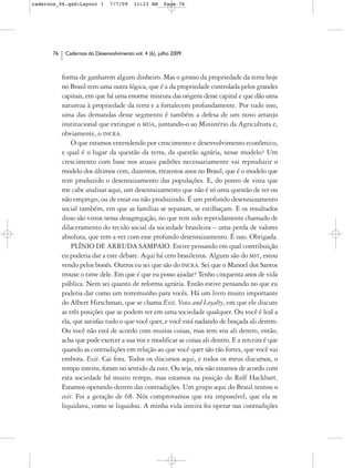 cadernos_06.qxd:Layout 1       7/7/09    11:23 AM     Page 76




      76    Cadernos do Desenvolvimento vol. 4 (6), julho 2009



           forma de ganharem algum dinheiro. Mas o grosso da propriedade da terra hoje
           no Brasil tem uma outra lógica, que é a da propriedade controlada pelos grandes
           capitais, em que há uma enorme mistura das origens desse capital e que dão uma
           natureza à propriedade da terra e a fortalecem profundamente. Por tudo isso,
           uma das demandas desse segmento é também a defesa de um novo arranjo
           institucional que extingue o MDA, juntando-o ao Ministério da Agricultura e,
           obviamente, o INCRA.
               O que estamos entendendo por crescimento e desenvolvimento econômico,
           e qual é o lugar da questão da terra, da questão agrária, nesse modelo? Um
           crescimento com base nos atuais padrões necessariamente vai reproduzir o
           modelo dos últimos cem, duzentos, trezentos anos no Brasil, que é o modelo que
           tem produzido o desenraizamento das populações. E, do ponto de vista que
           me cabe analisar aqui, um desenraizamento que não é só uma questão de ter ou
           não emprego, ou de estar ou não produzindo. É um profundo desenraizamento
           social também, em que as famílias se separam, se estilhaçam. E os resultados
           disso são vistos nessa desagregação, no que tem sido repetidamente chamado de
           dilaceramento do tecido social da sociedade brasileira – uma perda de valores
           absoluta, que tem a ver com esse profundo desenraizamento. É isso. Obrigada.
               PLÍNIO DE ARRUDA SAMPAIO. Estive pensando em qual contribuição
           eu poderia dar a este debate. Aqui há cem brasileiros. Alguns são do MST, estou
           vendo pelos bonés. Outros eu sei que são do INCRA. Sei que o Manoel dos Santos
           trouxe o time dele. Em que é que eu posso ajudar? Tenho cinquenta anos de vida
           pública. Nem sei quanto de reforma agrária. Então estive pensando no que eu
           poderia dar como um testemunho para vocês. Há um livro muito importante
           do Albert Hirschman, que se chama Exit, Voice and Loyalty, em que ele discute
           as três posições que se podem ter em uma sociedade qualquer. Ou você é leal a
           ela, que satisfaz tudo o que você quer, e você está nadando de braçada ali dentro.
           Ou você não está de acordo com muitas coisas, mas tem voz ali dentro, então,
           acha que pode exercer a sua voz e modificar as coisas ali dentro. E a terceira é que
           quando as contradições em relação ao que você quer são tão fortes, que você vai
           embora. Exit. Cai fora. Todos os discursos aqui, e todos os meus discursos, o
           tempo inteiro, foram no sentido da voice. Ou seja, nós não estamos de acordo com
           esta sociedade há muito tempo, mas estamos na posição do Rolf Hackbart.
           Estamos operando dentro das contradições. Um grupo aqui do Brasil tentou o
           exit. Foi a geração de 68. Nós comprovamos que era impossível, que ela se
           liquidava, como se liquidou. A minha vida inteira foi operar nas contradições
 