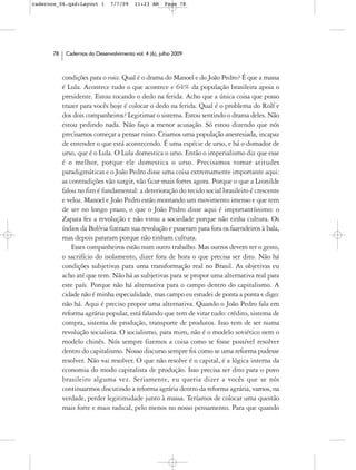 cadernos_06.qxd:Layout 1       7/7/09    11:23 AM     Page 78




      78    Cadernos do Desenvolvimento vol. 4 (6), julho 2009



           condições para o voice. Qual é o drama do Manoel e do João Pedro? É que a massa
           é Lula. Acontece tudo o que acontece e 64% da população brasileira apoia o
           presidente. Estou tocando o dedo na ferida. Acho que a única coisa que posso
           trazer para vocês hoje é colocar o dedo na ferida. Qual é o problema do Rolf e
           dos dois companheiros? Legitimar o sistema. Estou sentindo o drama deles. Não
           estou pedindo nada. Não faço a menor acusação. Só estou dizendo que nós
           precisamos começar a pensar nisso. Criamos uma população anestesiada, incapaz
           de entender o que está acontecendo. É uma espécie de urso, e há o domador de
           urso, que é o Lula. O Lula domestica o urso. Então o imperialismo diz que esse
           é o melhor, porque ele domestica o urso. Precisamos tomar atitudes
           paradigmáticas e o João Pedro disse uma coisa extremamente importante aqui:
           as contradições vão surgir, vão ficar mais fortes agora. Porque o que a Leonilde
           falou no fim é fundamental: a deterioração do tecido social brasileiro é crescente
           e veloz. Manoel e João Pedro estão montando um movimento imenso e que tem
           de ser no longo prazo, o que o João Pedro disse aqui é importantíssimo: o
           Zapata fez a revolução e não virou a sociedade porque não tinha cultura. Os
           índios da Bolívia fizeram sua revolução e puseram para fora os fazendeiros à bala,
           mas depois pararam porque não tinham cultura.
               Esses companheiros estão num outro trabalho. Mas outros devem ter o gesto,
           o sacrifício do isolamento, dizer fora de hora o que precisa ser dito. Não há
           condições subjetivas para uma transformação real no Brasil. As objetivas eu
           acho até que tem. Não há as subjetivas para se propor uma alternativa real para
           este país. Porque não há alternativa para o campo dentro do capitalismo. A
           cidade não é minha especialidade, mas campo eu estudei de ponta a ponta e digo:
           não há. Aqui é preciso propor uma alternativa. Quando o João Pedro fala em
           reforma agrária popular, está falando que tem de virar tudo: crédito, sistema de
           compra, sistema de produção, transporte de produtos. Isso tem de ser numa
           revolução socialista. O socialismo, para mim, não é o modelo soviético nem o
           modelo chinês. Nós sempre fizemos a coisa como se fosse possível resolver
           dentro do capitalismo. Nosso discurso sempre foi como se uma reforma pudesse
           resolver. Não vai resolver. O que não resolve é o capital, é a lógica interna da
           economia do modo capitalista de produção. Isso precisa ser dito para o povo
           brasileiro alguma vez. Seriamente, eu queria dizer a vocês que se nós
           continuarmos discutindo a reforma agrária dentro da reforma agrária, vamos, na
           verdade, perder legitimidade junto à massa. Teríamos de colocar uma questão
           mais forte e mais radical, pelo menos no nosso pensamento. Para que quando
 