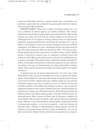 cadernos_06.qxd:Layout 1    7/7/09   11:23 AM    Page 79




                                                                            2. A questão agrária   79



           surjam possibilidades objetivas, quando surjam reais contradições que
           permitam, a gente tenha um acúmulo de forças para poder realmente mudar as
           coisas neste país. Muito obrigado.
               GERSON GOMES. Vamos abrir o debate. O primeiro ponto tem a ver
           com o problema da reforma agrária e do modelo econômico. Não conheço
           nenhum processo de reforma agrária clássica que tenha tido êxito. Não conheço
           nenhum que tenha sido feito fora do contexto global de um processo de
           inflamação social. E em alguns as alianças políticas feitas em determinados
           momentos causaram posteriormente um fracasso do movimento. É o caso do
           México, com Carranza e outros, que traíram as alianças iniciais com os líderes
           camponeses. E da Bolívia, em que a distribuição foi feita nas piores terras do
           país. Nos nossos tempos de debate nas décadas de 1960, 1970, dizia-se que a
           reforma agrária devia ter três características: ser rápida, maciça e radical. Rápida
           porque a experiência mostrava que se começasse a demorar muito não
           aconteceria nada. Maciça para poder provocar o processo de transformação que
           se queria na sociedade. Não adiantava fazer reforminhas agrárias localizadas. E
           radical, aí incluindo-se um elemento confiscatório porque era ele que realmente
           iria avalizar certo grau de distributivismo que daria legitimidade à reforma
           agrária. Hoje, como recolocamos essa temática da reforma agrária e do modelo
           econômico?
               A segunda coisa que me parece importante tem a ver com o que o João
           Pedro Stedile falou, que são as motivações que levam ao processo da reforma
           agrária. Aqui também me voltou uma ideia antiga, de quando a gente discutia
           essas coisas lá no Chile. Alguém disse que a reforma agrária era uma tarefa da
           revolução burguesa, mas que só poderia ser feita na América Latina pela
           revolução socialista. Eram debates que tínhamos na época e que me parecem
           importantes porque às vezes a gente confunde uma coisa: o desenvolvimento do
           capitalismo no campo, que a ditadura promoveu, não foi feito para atender aos
           objetivos clássicos da reforma agrária porque o mercado interno já estava em
           desenvolvimento. Não se tratava de liberar mão de obra para a indústria. Já
           estava liberada. Não se tratava de romper a oferta agrícola. Estava-se produzindo
           muito. Ademais, a CEPAL não entendia de reforma agrária. A agricultura entrava
           no pensamento cepalino – eu sou um ex-cepalino – como um elemento da
           discussão sobre a inflação. A inflexibilidade da oferta agrícola, sua falta de
           resposta no curto prazo faziam aumentar o preço dos alimentos, e isso era um
           fator estrutural da inflação. O desenvolvimento do capitalismo no campo foi
 