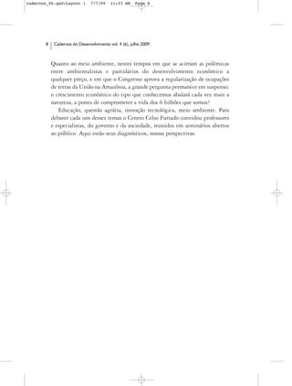 cadernos_06.qxd:Layout 1       7/7/09    11:23 AM     Page 8




       8    Cadernos do Desenvolvimento vol. 4 (6), julho 2009



           Quanto ao meio ambiente, nestes tempos em que se acirram as polêmicas
           entre ambientalistas e partidários do desenvolvimento econômico a
           qualquer preço, e em que o Congresso aprova a regularização de ocupações
           de terras da União na Amazônia, a grande pergunta permanece em suspenso:
           o crescimento econômico do tipo que conhecemos abalará cada vez mais a
           natureza, a ponto de comprometer a vida dos 6 bilhões que somos?
              Educação, questão agrária, inovação tecnológica, meio ambiente. Para
           debater cada um desses temas o Centro Celso Furtado convidou professores
           e especialistas, do governo e da sociedade, reunidos em seminários abertos
           ao público. Aqui estão seus diagnósticos, nossas perspectivas.
 