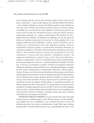 cadernos_06.qxd:Layout 1       7/7/09    11:23 AM     Page 80




      80    Cadernos do Desenvolvimento vol. 4 (6), julho 2009



           uma revolução agrícola, não foi uma revolução agrária. Outra coisa que me
           parece importante – e aqui recolho alguma coisa dita pelo Manoel dos Santos
           – são as relações do Estado e o processo de reforma agrária. E aqui também me
           veio uma outra reflexão: não conheço nenhum processo de reforma agrária
           comandado por uma burocracia estatal. Quando a iniciativa do processo não
           estava mais nas mãos dos movimentos sociais, ainda que fossem governos
           progressistas, populares etc., tendia a perder ímpeto. Por exemplo, eu tive a
           oportunidade de trabalhar em Honduras no momento em que um grupo de
           oficiais nacionalistas tentou fazer um processo de reforma agrária. Foi a raiz
           daqueles problemas com El Salvador, a famosa “guerra do futebol”, que na
           verdade era o enfrentamento entre duas oligarquias agrárias. Como os
           latifundiários fugiram quando os salvadorenhos invadiram Honduras, os
           camponeses ganharam. A resistência dos hondurenhos sensibilizou esses novos
           oficiais e eles resolveram apoiar o processo de reivindicação da terra dos
           camponeses. E criaram uma coisa chamada “arrendamento forçoso”. Os
           camponeses identificavam o lugar da terra, o INCRA local ia lá, delimitava e
           obrigava o proprietário a fazer um arrendamento por prazo indeterminado.
           Esse processo durou dois, três anos, e a reforma agrária foi avançando. Um belo
           dia, os oficiais, já instalados no poder e fazendo um programa realmente
           reformista, resolveram acabar por decreto com o arrendamento forçoso e entregar
           ao INCRA local o planejamento, o assentamento. Mataram a reforma agrária.
           Acabou. Ou seja, este é outro tema que deveríamos colocar porque se não houver
           coparticipação dos movimentos sociais na direção do processo de reforma agrária,
           vai ser impossível fazer muito, qualquer que seja o modelo do contexto social
           em que estivermos inseridos. O outro aspecto que foi levantado aqui é o
           significado do tipo de reforma. Evidentemente o significado econômico da
           reforma agrária hoje não é o dos anos 60, 70, mas permanece esse forte sentido
           econômico. O simples argumento de que com R$ 70 mil você cria três empregos
           diretos já coloca a reforma agrária como prioridade número um em qualquer país
           que pretenda caminhar em direção à ocupação, porque não existe nenhuma
           outra forma de criar emprego mais barata.
               PLÍNIO DE ARRUDA SAMPAIO. E o que é incrível neste país é que todo
           mundo acha que a reforma agrária é cara. Há outro aspecto que foi colocado e
           que também tem de ser trabalhado: é que a reforma hoje não é só terra. O
           problema hoje não é só a terra, é o conhecimento, é tudo. Não é que a reforma
           tenha perdido o sentido distributivista, só que a distribuição hoje não é só de
 