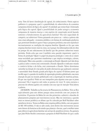 cadernos_06.qxd:Layout 1    7/7/09   11:23 AM   Page 81




                                                                           2. A questão agrária   81



           terra. Tem de haver distribuição de capital, de conhecimento. Outro aspecto
           polêmico é a pergunta: qual é a possibilidade de sobrevivência da economia
           camponesa dentro da lógica do capital? A realidade que temos hoje é dominada
           pela lógica do capital. Qual a possibilidade de poder atingir a economia
           camponesa de maneira maciça e com espírito de conservação social fazendo
           somente o fortalecimento da agricultura familiar? Ela tem capacidade de
           competir, vai sobreviver? Estou pensando um pouco na – talvez a palavra não
           seja a mais adequada – economia solidária e em formas de combinação produtiva
           que permitam fortalecer quem é hoje o pequeno produtor, mas sem reproduzir
           necessariamente as condições da empresa familiar. Quando se diz que uma
           empresa familiar resiste mais às crises, ou é porque ela sobreexplora mão de obra
           ou porque há um subconsumo da família que lhe permite sobreviver nesses
           períodos. Então acho que essa é também uma questão importante: qual é a
           forma de produção? Qual é o papel da pequena produção e como ela se insere
           nessa sociedade que queremos transformar e que implica tecnologia, cultura,
           informação? Mais uma questão: a contestação ao Estado. Quando você não deixa
           a polícia subir o morro está contestando o Estado. Quando o traficante manda
           o comércio fechar e ele fecha, está contestando o Estado. Talvez deveríamos
           caminhar na direção de criar polos de poder alternativos que pudessem contestar
           a autoridade desse Estado guiado pela lógica do capital. O último ponto que
           recolhi aqui é a questão do modelo de exportação primário globalizado, essa nova
           inserção do país no mundo globalizado com a exportação de matérias primas.
           O que isso significa? Pode ser um trampolim para alguma coisa que se possa
           processar? Ou é negativo sob todos os pontos de vista? E como entraria o
           processo de reforma agrária em conexão com esse tipo de inserção? Está aberta
           a palavra.
               JACKSON. Trabalho na Secretaria do Planejamento da Bahia. Vim ao Rio
           especialmente para este debate porque estou envolvido com um projeto de
           territórios. O governo da Bahia foi um dos primeiros a admitir o desenho de
           planejamento proposto por movimentos sociais. Mas me interessou a questão
           mais ou menos periférica ao debate que foi colocada por Rolf Hackbart sobre
           assistência técnica. Temos na Bahia uma empresa pública falida, com um passivo
           de R$ 300 milhões. E não se sabe ainda, nem dentro dos movimentos sociais
           nem dentro da burocracia do estado que planeja e discute, qual o melhor rumo
           para oferecer à agricultura familiar um serviço de assistência técnica. Eu gostaria
           que João Pedro Stedile comentasse a proposta de Rolf Hackbart de que a saída
 