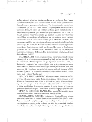 cadernos_06.qxd:Layout 1   7/7/09   11:23 AM   Page 83




                                                                          2. A questão agrária   83



           acaba sendo mais sabido que o agrônomo. Porque se o agrônomo abrir a boca e
           quiser ensinar alguma coisa, ele vai querer ensinar o que aprendeu lá na
           faculdade, que é o agronegócio. Aí não serve. Que forma de adubo, quantos litros
           de herbicida por hectare? Isso é modelo de agronegócio. Não interessa ao
           camponês. Então, nós temos um problema de fundo que é: você não resolve só
           levando mais agrônomos para o interior se juntamente não souber qual é o
           modelo agrícola. Vocês vão plantar o quê e como? E depois vão vender para
           quem? Nessa luta por dentro, nós achávamos que precisaríamos ter um conjunto
           de entidades atuando junto com a reforma agrária. O INCRA, a CONAB e uma
           outra empresa pública que não existe atualmente, que seria de assistência técnica
           e capacitação dos assentados. E o formato administrativo? Isso não é problema
           nosso. Quem é experiente de Estado que discuta. Mas a ação do Estado é que
           precisaria ser clara nessas direções. Assistência técnica é um direito dos
           camponeses e um dever do Estado. Está na Constituição e na Lei Agrária do
           Itamar Franco, de 1993.
               ROLF HACKBART. Minha proposta concreta é: criar uma entidade pública
           com controle social para construir um modelo agrícola alternativo no País. Essa
           é a nossa tarefa. Há vários pontos em que é possível haver acordo. Nós, da
           União, com o orçamento que temos, podemos jogar recursos numa empresa que
           não é do Estado; para direcionar o modelo agrícola com parcerias bem feitas. Este
           ano temos R$ 90 milhões para assistência técnica, podendo chegar a R$ 150
           milhões. É pouco. Os movimentos sociais cobram com toda a razão. Cadê a
           terra? Cadê o crédito? Cadê a casa?
               PLÍNIO DE ARRUDA SAMPAIO. Minha resposta é a seguinte: o modelo
           soviético não escapou da lógica do capital. A grande crítica hoje, do Istvan
           Mészaros, é exatamente essa, é que há a lógica do capital, a reprodução do
           capital. Uma vez que você trabalha para produzir mercadorias, não tem jeito.
           A única possibilidade de organizar o campo de outra forma é se pensar na
           produção de bens de uso para a necessidade alimentar da população brasileira.
               MARIA DA CONCEIÇÃO TAVARES. Não é possível! Isso significa sair da
           economia de mercado. Economia de mercado é valor de troca.
               PLÍNIO ARRUDA SAMPAIO. Exatamente. Um modelo que saia da
           economia do mercado e vá para a economia da necessidade. É isso. Ela fica brava!
           Você não está sendo evangélica porque aquele que chega na última hora tem tanto
           direito quanto quem começou. De modo que não existe direito adquirido para fazer
           a revolução. Conceição, a revolução não tem propriedade. Sinto que é realmente
 