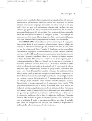 cadernos_06.qxd:Layout 1   7/7/09   11:23 AM    Page 85




                                                                          2. A questão agrária   85



           assentamentos carimbados. Carimbaram, colocaram as famílias, não deram o
           sustento delas, não deram casa, não deram estrada, mas carimbaram. As famílias
           não têm como sobreviver porque de carimbo não sobrevivem. E aí vão para
           onde? Chega um novo modelo econômico, oferecem tudo e acabam colocando
           o veneno que querem. Foi dito que existem aproximadamente 200 mil famílias
           acampadas. Então temos 200 mil carimbos. Esses carimbos não foram assentados
           ainda. São muitas famílias debaixo da lona preta, porque a cada dia surge um
           acampamento. Continuam debaixo das pontes. Para o agronegócio há bastante
           tinta, mas para os trabalhadores parece que não existe tinta no carimbo.
               ROLF HACKBART. Quando falo do carimbo, é uma figura de linguagem.
           Sou otimista. Tenho de ser otimista com o futuro do país, com a sociedade, com
           o avanço da democracia, com a solução dos problemas concretos do povo, como
           era um dos objetivos de Celso Furtado. O Estado precisa de uma política
           consistente de longo prazo. E uma delas é ocupar, definir, carimbar, destinar o
           território brasileiro. Há quinhentos e tantos anos, vieram pra cá, criaram catorze
           capitanias e levavam o pau-brasil. Hoje há 5,4 milhões de imóveis rurais no
           cadastro do INCRA. O INCRA pode contribuir, em minha opinião, com o
           ordenamento fundiário. Não o territorial, que é mais amplo. A nós cabe o
           fundiário. Temos no cadastro do INCRA 142 milhões de hectares de terras
           públicas federais não destinadas na Amazônia legal. O mundo está de olho na
           Amazônia legal. Sempre esteve. Portanto, o que pudermos destinar de terra
           para o povo é bom. O patrimônio brasileiro está sendo disputadíssimo. E hoje
           há um entrave grande, o conceito de empresa nacional, que foi uma derrota em
           1997. A ministra Dilma Roussef está preocupadíssima com a compra de terras
           por empresas e pessoas físicas estrangeiras. A maior preocupação dela, até pela
           sua formação, é com o subsolo. Vamos encarar o conceito de empresa nacional.
           Vamos mudar os juros compensatórios. O cadastro do INCRA contém 7.772
           projetos de assentamento em 70 milhões de hectares, onde vivem mais de um
           milhão de famílias. A legislação ambiental vem melhorando. Esse é o tema da
           onda. O setor anti-reforma agrária já descobriu isso e está para ser aprovada uma
           lei que diz que nenhum assentamento pode ser criado se não tiver o
           licenciamento ambiental. Quem faz o licenciamento ambiental? Os órgãos
           estaduais. Mas em nome de quem? Estamos enfrentando. Santa Catarina fez um
           passivo ambiental de todos os assentamentos. Já tem um plano de trabalho
           para todos, de recuperação dos passivos e de construção da preservação
           ambiental. Eu acho isso fantástico. E não vai sair caro.
 