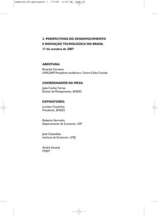 cadernos_06.qxd:Layout 1   7/7/09   11:23 AM   Page 87




                    3. PERSPECTIVAS DO DESENVOLVIMENTO
                    E INOVAÇÃO TECNOLÓGICA NO BRASIL
                    17 de outubro de 2007



                    ABERTURA:
                    Ricardo Carneiro
                    UNICAMP Presidente acadêmico, Centro Celso Furtado
                             .


                    COORDENADOR DA MESA:
                    João Carlos Ferraz
                    Diretor de Planejamento, BNDES


                    EXPOSITORES:
                    Luciano Coutinho
                    Presidente, BNDES


                    Roberto Vermulm
                    Departamento de Economia, USP


                    José Cassiolato
                    Instituto de Economia, UFRJ


                    André Amaral
                    FINEP
 