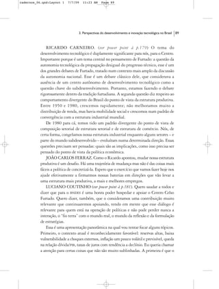 cadernos_06.qxd:Layout 1    7/7/09   11:23 AM     Page 89




                                  3. Perspectivas do desenvolvimento e inovação tecnológica no Brasil   89



               RICARDO CARNEIRO. (ver power point à p.179) O tema do
           desenvolvimento tecnológico é duplamente significante para nós, para o Centro.
           Importante porque é um tema central no pensamento de Furtado: a questão da
           autonomia tecnológica da propagação desigual do progresso técnico, esse é um
           dos grandes debates de Furtado, tratado num contexto mais amplo da discussão
           da autonomia nacional. Esse é um debate clássico dele, que considerava a
           ausência de um centro autônomo de desenvolvimento tecnológico como a
           questão chave do subdesenvolvimento. Portanto, estamos fazendo o debate
           rigorosamente dentro da tradição furtadiana. A segunda questão diz respeito ao
           comportamento divergente do Brasil do ponto de vista da estrutura produtiva.
           Entre 1950 e 1980, crescemos rapidamente; não melhoramos muito a
           distribuição de renda, mas havia mobilidade social e crescemos num padrão de
           convergência com a estrutura industrial mundial.
               De 1980 para cá, temos tido um padrão divergente do ponto de vista de
           composição setorial de estrutura setorial e de estrutura de comércio. Nós, de
           certa forma, congelamos nossa estrutura industrial enquanto alguns setores – e
           parte do mundo subdesenvolvido – evoluíram numa determinada direção. Essas
           questões precisam ser pensadas: quais são as implicações, como isso precisa ser
           pensado do ponto de vista da política econômica.
               JOÃO CARLOS FERRAZ. Como o Ricardo apontou, mudar nossa estrutura
           produtiva é um desafio. Há uma trajetória de mudança mas não é das coisas mais
           fáceis a política de concretizá-la. Espero que o exercício que vamos fazer hoje nos
           ajude efetivamente a firmarmos nossas baterias em direções que vão levar a
           uma estrutura mais produtiva, a mais e melhores empregos.
               LUCIANO COUTINHO (ver power point à p.181). Quero saudar a todos e
           dizer que para o BNDES é uma honra poder hospedar e apoiar o Centro Celso
           Furtado. Quero dizer, também, que o consideramos uma contribuição muito
           relevante que continuaremos apoiando, tendo em mente que esse diálogo é
           relevante para quem está na operação de políticas e não pode perder nunca a
           interação, o “fio terra” com o mundo real, o mundo da reflexão e da formulação
           de estratégias.
               Essa é uma apresentação panorâmica na qual vou tentar focar alguns tópicos.
           Primeiro, o contexto atual é reconhecidamente favorável: reservas altas, baixa
           vulnerabilidade a choques externos, inflação um pouco volátil e previsível, queda
           na relação dívida/PIB, taxas de juros com tendência a declínio. Eu queria chamar
           a atenção para certas coisas que não são muito sublinhadas. A primeira é que o
 
