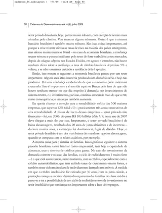 cadernos_06.qxd:Layout 1       7/7/09    11:23 AM     Page 90




      90    Cadernos do Desenvolvimento vol. 4 (6), julho 2009



           setor privado brasileiro, hoje, parece muito robusto, com exceção de setores mais
           afetados pelo câmbio. Vou mostrar alguns números. Outra é que o sistema
           bancário brasileiro é também muito robusto. São duas coisas importantes, até
           porque a crise recente afetou as taxas de risco na maioria dos países emergentes,
           mas afetou muito menos o Brasil – no caso da economia brasileira, a confiança
           sequer trincou e passou incólume pelo teste de forte turbulência nos mercados;
           depois do colapso subprime nos Estados Unidos, em agosto e setembro, não houve
           nenhum efeito sobre a confiança, a taxa de câmbio brasileira depreciou 5% e
           voltou, e se não tomarmos cuidado a tendência dela é apreciar.
               Então, isso mostra o seguinte: a economia brasileira passou por um teste
           importante. Alguns anos atrás isso teria produzido um distúrbio sério e hoje não
           produziu. Há uma confiança estabelecida de que a economia pode continuar
           crescendo. Isso é importante e é sentido aqui no Banco pelo fato de que não
           houve nenhum tremor no que diz respeito à demanda por investimentos do
           sistema BNDES, e o investimento, por isso, continua crescendo mais do que o PIB;
           como consequência, o emprego também aumenta.
               Eu queria chamar a atenção para a rentabilidade média das 500 maiores
           empresas, que superou 12% (slide 10) – praticamente três anos consecutivos de
           alta rentabilidade. A massa de lucro dessas empresas – setor privado não
           financeiro – foi, em 2006, de quase R$ 103 bilhões (slide 11) ; neste ano de 2007
           deve chegar a mais do que isso. Importante, o setor privado brasileiro é de
           baixa alavancagem, resultado dos 20 anos de juros altíssimos e de incerteza –
           durante muitos anos, a estratégia foi desalavancar, fugir de dívidas. Hoje, o
           setor privado brasileiro é um dos mais baixos do mundo no quesito alavancagem,
           quando se compara com os níveis asiáticos, por exemplo.
               A mesma coisa para o sistema de famílias. Isso significa o seguinte: o sistema
           privado brasileiro, tanto famíliar como empresarial, tem hoje a capacidade de
           alavancar, usar o sistema de créditos para gastar. No caso do investimento da
           demanda corrente e no caso das famílias, o ciclo de endividamento é muito forte
           – é o que está acontecendo, neste momento, com o crédito, especialmente com o
           crédito automobilístico, que tem exibido taxas de crescimento muito fortes, e
           também nesse ciclo muito claro de endividamento lastreado em imóveis. À medida
           em que o crédito imobiliário for esticado por 30 anos, com os juros caindo, a
           prestação começa a encaixar dentro do orçamento das famílias de classe média e
           passa-se a ter a possibilidade de um ciclo de endividamento e de investimento no
           setor imobiliário que tem impactos importantes sobre a base de empregos.
 