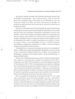 cadernos_06.qxd:Layout 1   7/7/09   11:23 AM      Page 91




                                  3. Perspectivas do desenvolvimento e inovação tecnológica no Brasil   91



              Isso mostra o seguinte: são quase vinte trimestres consecutivos em que a taxa
           de variação do investimento – que é a barra em azul – (slide 13) é um dos
           fatores que contribuem para o crescimento do PIB. Obviamente, tem uma
           barriga em relação à de 2005, mas temos um processo de ascensão e as
           perspectivas daqui para frente são de uma taxa de crescimento muito forte da
           formação de capital.
              Essa taxa de crescimento muito forte da formação de capital nos autorizaria
           a prognosticar uma ascensão da taxa de formação de capital sobre o PIB e eu diria
           que essa é uma curva ascendente relativamente conservadora. Isso não é uma
           projeção, é um exercício baseado na avaliação de projetos de investimentos que
           estão na carteira, estão no pipeline do sistema BNDES, caso pudéssemos, por
           exemplo, extrapolar isso para o conjunto de sistemas. Como resultado, as taxas
           de desemprego vêm caindo. A criação de empregos tem se mantido, 12 meses
           até agosto. Como se tem sazonalidade no fim, no último trimestre,
           provavelmente o emprego este ano fecha em 1,5 milhão – temos uma criação de
           emprego formal firme há vários trimestres.
              O resultado disso é uma queda continuada nos índices de concentração de
           renda e, também, uma redução da desigualdade. Obviamente, isso tem a ver não
           só com o aumento do emprego formal, mas, também, com as políticas de
           distribuição, a melhoria do piso salário mínimo e do piso previdenciário, e o
           programa Bolsa Família.
              Fizemos uma avaliação das empresas que estão no sistema BNDES há muitos
           anos; olhamos os investimentos realizados no quadriênio 2002-2005 e
           comparamos com 2007-2010. Comparamos o que está no pipeline de demanda
           de investimento de 2007 a 2010. Ao compararmos com o realizado, verificamos
           que o investimento fixo do país está crescendo à razão de 14% ao ano (slide 18),
           o que é uma taxa de crescimento muito robusta – ainda que eu dê um desconto,
           pois nem todos esses planos se realizam. E é essa taxa de crescimento de formação
           de capital em ascensão que suporta aquela curva ascendente do investimento.
           Essa era uma informação interessante, mas vamos voltar ao início.
              Este é um quadro de perspectivas do investimento (slide 16 e sgs.). Aqui
           estão os principais setores que foram agregados, em que o investimento
           industrial representa 63%, e o de infraestrutura, 68%. Mais do que uma
           amostra, é um painel amplo de como anda a formação de capital no país. O PAC,
           em parte, está aí, mas não todo o PAC. O investimento total nos próximos três
           anos está em torno de mais de um trilhão de reais. É o investimento em ascensão.
 