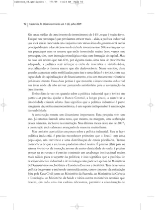 cadernos_06.qxd:Layout 1       7/7/09    11:23 AM     Page 92




      92    Cadernos do Desenvolvimento vol. 4 (6), julho 2009



           São taxas médias de crescimento do investimento de 14%, o que é muito forte.
           E o que nos preocupa é que precisamos crescer mais – aliás, a política industrial
           que está sendo concluída em conjunto com várias áreas do governo terá como
           principal diretriz o fortalecimento do ciclo de investimentos. Não vamos precisar
           nos preocupar com os setores que estão investindo muito bem; vamos nos
           preocupar, sim, com inovação tecnológica e não com formação de capital. Mas
           no caso dos setores que não têm, por alguma razão, uma taxa de crescimento
           adequada, a política será reforçar o ciclo de inversões e viabilizá-las,
           neutralizando os fatores macro que são desfavoráveis. Nesse sentido, duas
           grandes alavancas serão mobilizadas para isso e uma delas é o BNDES, com sua
           capacidade de capitalização e de financiamento, e/ou um tratamento tributário
           pró-investimento. Essas duas pernas é que moverão o investimento industrial
           nas áreas onde ele não estiver parecendo satisfatório para a sustentação do
           crescimento.
               Tenho dito de vez em quando sobre a política industrial que o BNDES em
           particular precisa ajudar o Banco Central, a longo prazo, a sustentar a
           estabilidade criando oferta. Isso significa que a política industrial é parte
           integrante da política macroeconômica, é um suporte indispensável à sustentação
           da estabilidade.
               A construção mostra um dinamismo importante. Esta pesquisa tem um
           ano. Já estamos fazendo uma nova, que mostra, na margem, uma aceleração
           desses números, inclusive na construção. Nos últimos meses deste ano de 2007,
           a construção está realmente avançando de maneira muito firme.
               Mas também queria falar um pouco sobre a política industrial. Para se fazer
           política industrial é preciso reconhecer primeiro que o Brasil tem uma
           população, um território e uma distribuição de renda peculiares. Temos
           consciência de que a estrutura produtiva não é neutra. É preciso olhar para os
           setores intensivos de inovação, setores de maior elasticidade de renda; é preciso
           pensar na estrutura e é preciso construir um arcabouço institucional muito
           mais sólido para o suporte da política; e isso significa que a política de
           desenvolvimento industrial e de tecnologia não pode ser apenas do Ministério
           de Desenvolvimento, Indústria e Comércio Exterior e do BNDES. Tem de ser uma
           política do governo e está sendo construída assim, com o concurso da articulação
           feita pela Casa Civil junto ao Ministério da Fazenda, ao Ministério da Ciência
           e Tecnologia, ao Ministério da Saúde e vários outros ministérios setoriais que
           devem, em cada uma das cadeias relevantes, permitir a coordenação de
 