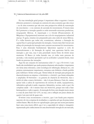 cadernos_06.qxd:Layout 1       7/7/09    11:23 AM     Page 94




      94    Cadernos do Desenvolvimento vol. 4 (6), julho 2009



               Fiz essa introdução geral porque é importante olhar o seguinte: é muito
           diferente promover a inovação no contexto de uma economia que não cresce
           – ou de uma economia que não tem uma perspectiva sólida de sustentação
           do crescimento – e no contexto de ascensão do investimento. É muito mais
           fácil promover a inovação quando se estão renovando estruturas produtivas,
           reequipando fábricas. A importação e o FINAME [Financiamento de
           Máquinas e Equipamentos] mostram um ciclo de reequipamento industrial
           maciço. E agora, estamos nos preparando para uma onda de novas fábricas.
           É a velha historia que todos nós, economistas, sabemos: a formação do
           capital fixo é o principal portador da inovação, é muito mais fácil iniciar um
           esforço de promoção da inovação num contexto ascensional de investimento.
           Essa é uma dimensão fundamental. Queremos suportar o ciclo de
           desenvolvimento e de formação de capital, mas queremos fazê-lo com
           inovação e, por isso, essa é uma prioridade muito firme do BNDES nesse
           momento. O Banco já vinha fazendo isso, já vinha num processo de
           ascensão, e nós estamos apertando o pé no acelerador e pisando fundo, mais
           fundo no processo das inovações.
               Aqui há um conjunto de instrumentos (slide 37 e segs.). O FUNTEC é um
           fundo não reembolsável que ajuda projetos altamente selecionados e importantes
           em várias áreas relevantes, como tecnologia de informação, fármacos etc.; em
           projetos extremamente importantes, entramos com dinheiro a fundo perdido
           para viabilizar e fechar certos gaps. Temos linhas de inovação para pesquisa de
           desenvolvimento na empresa: o PROFARMA e o PROSOFT, que foram reforçados
           e ampliados. O PROFARMA – eu gostaria de chamá-lo de PROSAÚDE, mas o
           BNDES já tinha a marca PROFARMA – não é só para fármacos. Com ele, vamos
           apoiar toda a cadeia de suprimentos do sistema de saúde, equipamentos,
           informática aplicada à saúde, reagentes, laboratório, vacinas, tudo o que é do
           complexo saúde – ele é mesmo mais um PROSAÚDE, porque tem toda a base
           farmoquímica e todo o suporte. A renovação foi feita com dotação muito maior
           e a taxa de juros final é de 4,5%, ou seja, com a inflação um pouco abaixo de
           quatro é um juro real de quase zero.
               O BNDES criou recentemente o CRIATEC, que é um fundo para empresa
           nascente; ele tira a empresa da incubadora e a capitaliza até que ela possa tomar
           crédito barato. Mas ela deve ter capitalização e para que isso ocorra precisamos
           fazer uma coisa muito difícil, que é ter a capacidade de valorar o intangível,
           representado pelo conhecimento de uma determinada inovação de um mercado,
 
