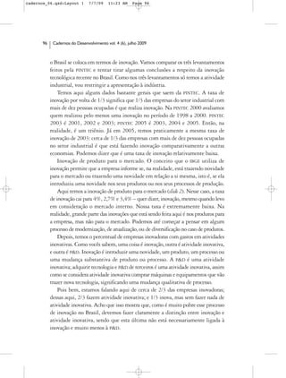 cadernos_06.qxd:Layout 1       7/7/09    11:23 AM     Page 96




      96    Cadernos do Desenvolvimento vol. 4 (6), julho 2009



           o Brasil se coloca em termos de inovação. Vamos comparar os três levantamentos
           feitos pela PINTEC e tentar tirar algumas conclusões a respeito da inovação
           tecnológica recente no Brasil. Como nos três levantamentos só temos a atividade
           industrial, vou restringir a apresentação à indústria.
               Temos aqui alguns dados bastante gerais que saem da PINTEC. A taxa de
           inovação por volta de 1/3 significa que 1/3 das empresas do setor industrial com
           mais de dez pessoas ocupadas é que realiza inovação. Na PINTEC 2000 avaliamos
           quem realizou pelo menos uma inovação no período de 1998 a 2000. PINTEC
           2003 é 2001, 2002 e 2003; PINTEC 2005 é 2003, 2004 e 2005. Então, na
           realidade, é um triênio. Já em 2005, temos praticamente a mesma taxa de
           inovação de 2003: cerca de 1/3 das empresas com mais de dez pessoas ocupadas
           no setor industrial é que está fazendo inovação comparativamente a outras
           economias. Podemos dizer que é uma taxa de inovação relativamente baixa.
               Inovação de produto para o mercado. O conceito que o IBGE utiliza de
           inovação permite que a empresa informe se, na realidade, está trazendo novidade
           para o mercado ou trazendo uma novidade em relação a si mesma, isto é, se ela
           introduziu uma novidade nos seus produtos ou nos seus processos de produção.
               Aqui temos a inovação de produto para o mercado (slide 2). Nesse caso, a taxa
           de inovação cai para 4%, 2,7% e 3,4% – quer dizer, inovação, mesmo quando levo
           em consideração o mercado interno. Nossa taxa é extremamente baixa. Na
           realidade, grande parte das inovações que está sendo feita aqui é nos produtos para
           a empresa, mas não para o mercado. Podemos até começar a pensar em algum
           processo de modernização, de atualização, ou de diversificação no caso de produtos.
               Depois, temos o percentual de empresas inovadoras com gastos em atividades
           inovativas. Como vocês sabem, uma coisa é inovação, outra é atividade inovativa,
           e outra é P&D. Inovação é introduzir uma novidade, um produto, um processo ou
           uma mudança substantiva de produto ou processo. A P&D é uma atividade
           inovativa; adquirir tecnologia e P&D de terceiros é uma atividade inovativa, assim
           como se considera atividade inovativa comprar máquinas e equipamentos que vão
           trazer nova tecnologia, significando uma mudança qualitativa de processo.
               Pois bem, estamos falando aqui de cerca de 2/3 das empresas inovadoras;
           dessas aqui, 2/3 fazem atividade inovativa; e 1/3 inova, mas sem fazer nada de
           atividade inovativa. Acho que isso mostra que, como é muito pobre esse processo
           de inovação no Brasil, devemos fazer claramente a distinção entre inovação e
           atividade inovativa, sendo que esta última não está necessariamente ligada à
           inovação e muito menos à P&D.
 