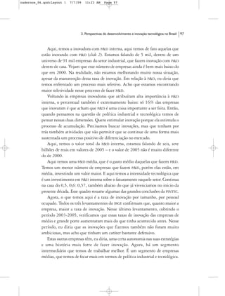 cadernos_06.qxd:Layout 1   7/7/09   11:23 AM     Page 97




                                 3. Perspectivas do desenvolvimento e inovação tecnológica no Brasil   97



              Aqui, temos a inovadora com P&D interna, aqui temos de fato aquelas que
           estão inovando com P&D (slide 2). Estamos falando de 5 mil, dentro de um
           universo de 91 mil empresas do setor industrial, que fazem inovação com P&D
           dentro de casa. Vejam que esse número de empresas ainda é bem mais baixo do
           que em 2000. Na realidade, não estamos melhorando muito nossa situação,
           apesar da manutenção dessa taxa de inovação. Em relação à P&D, eu diria que
           temos enfrentado um processo mais seletivo. Acho que estamos encontrando
           maior seletividade nesse processo de fazer P&D.
              Voltando às empresas inovadoras que atribuíram alta importância à P&D
           interna, o percentual também é extremamente baixo: só 16% das empresas
           que inovaram é que acham que P&D é uma coisa importante a ser feita. Então,
           quando pensamos na questão de política industrial e tecnológica temos de
           pensar nessas duas dimensões. Quero estimular inovação porque ela estimula o
           processo de acumulação. Precisamos buscar inovações, mas que tenham por
           trás também atividades que vão permitir que se continue de uma forma mais
           sustentada um processo positivo de diferenciação no mercado.
              Aqui, temos o valor total da P&D interna, estamos falando de seis, sete
           bilhões de reais em valores de 2005 – e o valor de 2005 não é muito diferente
           do de 2000.
              Aqui temos uma P&D média, que é o gasto médio daquelas que fazem P&D.
           Temos um menor número de empresas que fazem P&D, porém elas estão, em
           média, investindo um valor maior. E aqui temos a intensidade tecnológica que
           é um investimento em P&D interna sobre o faturamento naquele setor. Continua
           na casa do 0,5, 0,6: 0,57, também abaixo do que já vivenciamos no inicio da
           presente década. Esse quadro resume algumas das grandes conclusões da PINTEC.
              Agora, o que temos aqui é a taxa de inovação por tamanho, por pessoal
           ocupado. Todos os três levantamentos do IBGE confirmam que, quanto maior a
           empresa, maior a taxa de inovação. Nesse último levantamento, cobrindo o
           período 2003-2005, verificamos que essas taxas de inovação das empresas de
           médio e grande porte aumentaram mais do que tinha acontecido antes. Nesse
           período, eu diria que as inovações que fizemos também não foram muito
           ambiciosas, mas acho que tinham um caráter bastante defensivo.
              Estas outras empresas têm, eu diria, uma certa autonomia nas suas estratégias
           e uma história mais forte de fazer inovação. Agora, há um segmento
           intermediário que temos de trabalhar melhor. É um segmento de empresas
           médias, que temos de focar mais em termos de política industrial e tecnológica.
 