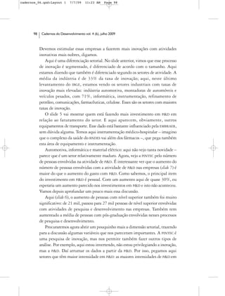 cadernos_06.qxd:Layout 1       7/7/09    11:23 AM     Page 98




      98    Cadernos do Desenvolvimento vol. 4 (6), julho 2009



           Devemos estimular essas empresas a fazerem mais inovações com atividades
           inovativas mais nobres, digamos.
              Aqui é uma diferenciação setorial. No slide anterior, vimos que esse processo
           de inovação é segmentado, é diferenciado de acordo com o tamanho. Aqui
           estamos dizendo que também é diferenciado segundo os setores de atividade. A
           média da indústria é de 33% da taxa de inovação; aqui, neste último
           levantamento do IBGE, estamos vendo os setores industriais com taxas de
           inovação mais elevadas: indústria automotiva, montadoras de automóveis e
           veículos pesados, com 71%, informática, instrumentação, refinamento de
           petróleo, comunicações, farmacêuticas, celulose. Esses são os setores com maiores
           taxas de inovação.
              O slide 5 vai mostrar quem está fazendo mais investimento em P&D em
           relação ao faturamento do setor. E aqui aparecem, obviamente, outros
           equipamentos de transporte. Esse dado está bastante influenciado pela EMBRAER,
           sem dúvida alguma. Temos aqui instrumentação médico-hospitalar – imagino
           que o complexo da saúde do BNDES vai além dos fármacos –, que pega também
           esta área de equipamento e instrumentação.
              Automotiva, informática e material elétrico: aqui não vejo tanta novidade –
           parece que é um setor relativamente maduro. Agora, vejo a PINTEC pelo número
           de pessoas envolvidas na atividade de P&D. É interessante ver que o aumento do
           número de pessoas envolvidas com a atividade de P&D nas empresas (slide 7) é
           maior do que o aumento do gasto com P&D. Como sabemos, o principal item
           do investimento em P&D é pessoal. Com um aumento aqui de quase 30%, eu
           esperaria um aumento parecido nos investimentos em P&D e isto não aconteceu.
           Vamos depois aprofundar um pouco mais essa discussão.
              Aqui (slide 6), o aumento de pessoas com nível superior também foi muito
           significativo: de 21 mil, passou para 27 mil pessoas de nível superior envolvidas
           com atividades de pesquisa e desenvolvimento nas empresas. Também tem
           aumentado a média de pessoas com pós-graduação envolvidas nesses processos
           de pesquisa e desenvolvimento.
              Procuraremos agora abrir um pouquinho mais a dimensão setorial, trazendo
           para a discussão algumas variáveis que nos pareceram importantes. A PINTEC é
           uma pesquisa de inovação, mas nos permite também fazer outros tipos de
           análise. Por exemplo, aqui estou invertendo, não estou privilegiando a inovação,
           mas a P&D. Daí arrumar os dados a partir da P&D. Por isso, pegamos aqui
           setores que têm maior intensidade em P&D: as maiores intensidades de P&D em
 